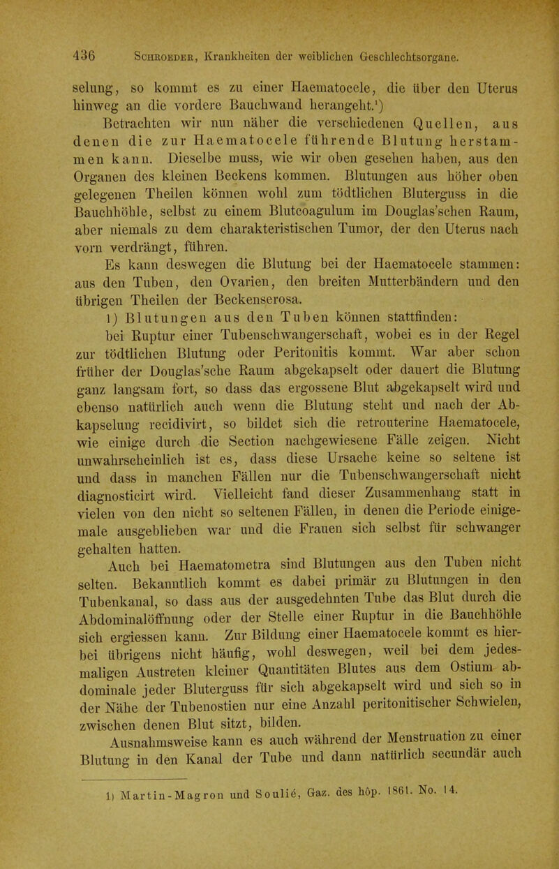 seiung, so kommt es zu einer Haematocele, die Uber den Uterus hinweg an die vordere Baucliwand herangeht.') Betracliten wir nun näher die verschiedenen Quellen, aus denen die zur Haematocele führende Blutung herstam- men kann. Dieselbe muss, wie wir oben gesehen haben, aus den Organen des kleinen Beckens kommen. Blutungen aus höher oben gelegenen Theilen können wohl zum tödtlichen Bluterguss in die Bauchhöhle, selbst zu einem Blutcoagulum im Douglas'schen Raum, aber niemals zu dem charakteristischen Tumor, der den Uterus nach vorn verdrängt, führen. Es kann deswegen die Blutung bei der Haematocele stammen: aus den Tuben, den Ovarien, den breiten Mutterbändern und den übrigen Theilen der Beckenserosa. 1) Blutungen aus den Tuben können stattfinden: bei Ruptur einer Tubenschwangerschaft, wobei es in der Regel zur tödtlichen Blutung oder Peritonitis kommt. War aber schon früher der Douglas'sche Raum abgekapselt oder dauert die Blutung ganz langsam fort, so dass das ergossene Blut abgekapselt wird und ebenso natürlich auch wenn die Blutung steht und nach der Ab- kapselung recidivirt, so bildet sich die retrouterine Haematocele, wie einige durch die Section nachgewiesene Fälle zeigen. Nicht unwahrscheinlich ist es, dass diese Ursache keine so seltene ist und dass in manchen Fällen nur die Tubenschwangerschaft nicht diagnosticirt wird. Vielleicht fand dieser Zusammenhang statt in vielen von den nicht so seltenen Fällen, in denen die Periode einige- male ausgeblieben war und die Frauen sich selbst für schwanger gehalten hatten. Auch bei Haematometra sind Blutungen aus den Tuben nicht selten. Bekanntlich kommt es dabei primär zu Blutungen in den Tubenkanal, so dass aus der ausgedehnten Tube das Blut durch die Abdominalöffnung oder der Stelle einer Ruptur in die Bauchhöhle sich ergiessen kann. Zur Bildung einer Haematocele kommt es hier- bei übrigens nicht häufig, wohl deswegen, weil bei dem jedes- maligen Austreten kleiner Quantitäten Blutes aus dem Ostium ab- dominale jeder Bluterguss für sich abgekapselt wird und sich so in der Nähe der Tubenostien nur eine Anzahl peritonitischer Schwielen, zwischen denen Blut sitzt, bilden. Ausnahmsweise kann es auch während der Menstruation zu emer Blutung in den Kanal der Tube und dann natürlich secundär auch 1) Martin-Magron und Soulie, Gaz. des höp. 1861. No. 14.
