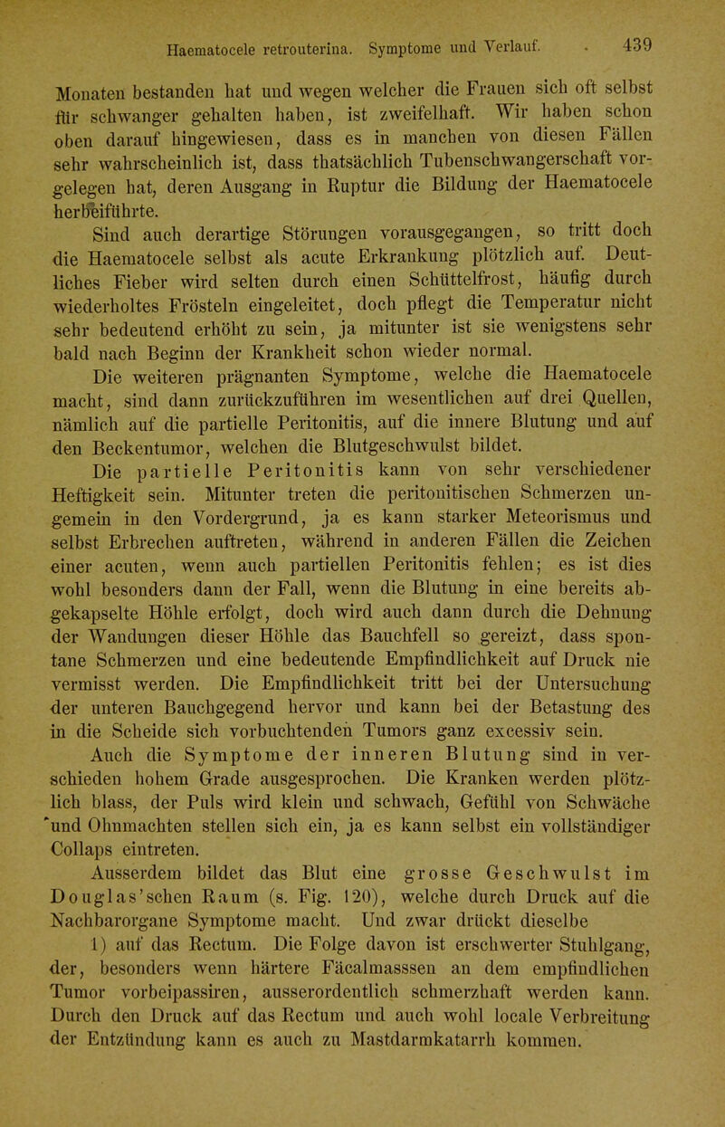 Monaten bestanden hat und wegen welcher die Frauen sich oft selbst flir schwanger gehalten haben, ist zweifelhaft. Wir haben schon oben darauf hingewiesen, dass es in manchen von diesen Fällen sehr wahrscheinlich ist, dass thatsächlich Tubenschwangerschaft vor- gelegen hat, deren Ausgang in Ruptur die Bildung der Haematocele herbeiführte. Sind auch derartige Störungen vorausgegangen, so tritt doch die Haematocele selbst als acute Erkrankung plötzlich auf. Deut- liches Fieber wird selten durch einen Schüttelfrost, häufig durch wiederholtes Frösteln eingeleitet, doch pflegt die Temperatur nicht sehr bedeutend erhöht zu sein, ja mitunter ist sie wenigstens sehr bald nach Beginn der Krankheit schon wieder normal. Die weiteren prägnanten Symptome, welche die Haematocele macht, sind dann zurückzuführen im wesentlichen auf drei Quellen, nämlich auf die partielle Peritonitis, auf die innere Blutung und auf den Beckentumor, welchen die Blutgeschwulst bildet. Die partielle Peritonitis kann von sehr verschiedener Heftigkeit sein. Mitunter treten die peritonitischen Schmerzen un- gemein in den Vordergrund, ja es kann starker Meteorismus und selbst Erbrechen auftreten, während in anderen Fällen die Zeichen einer acuten, wenn auch partiellen Peritonitis fehlen; es ist dies wohl besonders dann der Fall, wenn die Blutung in eine bereits ab- gekapselte Höhle erfolgt, doch wird auch dann durch die Dehnung der Wandungen dieser Höhle das Bauchfell so gereizt, dass spon- tane Schmerzen und eine bedeutende Empfindlichkeit auf Druck nie vermisst werden. Die Empfindlichkeit tritt bei der Untersuchung der unteren Bauchgegend hervor und kann bei der Betastung des in die Scheide sich vorbuchtendeii Tumors ganz excessiv sein. Auch die Symptome der inneren Blutung sind in ver- schieden hohem Grade ausgesprochen. Die Kranken werden plötz- lich blass, der Puls wird klein und schwach, Gefühl von Schwäche 'und Ohnmächten stellen sich ein, ja es kann selbst ein vollständiger Collaps eintreten. Ausserdem bildet das Blut eine grosse Geschwulst im Douglas'sehen Raum (s. Fig. 120), welche durch Druck auf die Nachbarorgane Symptome macht. Und zwar drückt dieselbe 1) auf das Rectum. Die Folge davon ist erschwerter Stuhlgang, der, besonders wenn härtere Fäcalmasssen an dem empfindlichen Tumor vorbeipassiren, ausserordentlich schmerzhaft werden kann. Durch den Druck auf das Rectum und auch wohl locale Verbreitung der Entzündung kann es auch zu Mastdarmkatarrh kommen.