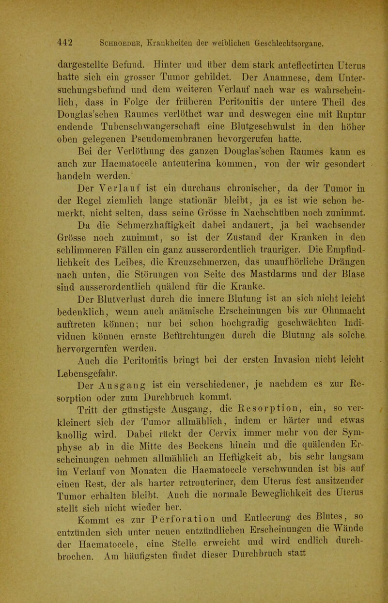 dargestellte Befund. Hinter und Uber dem stark anteflectirten Uterus hatte sich ein grosser Tumor gebildet. Der Anamnese, dem Unter- suchungsbefund und dem weiteren Verlauf nach war es wahrschein- lich, dass in Folge der früheren Peritonitis der untere Theil des Douglas'schen Raumes verlöthet war und deswegen eine mit Ruptur endende Tubenschwangerschaft eine Blutgeschwulst in den höher oben gelegenen Pseudomembranen hevorgerufen hatte. Bei der Verlöthung des ganzen Douglas'schen Raumes kann es auch zur Haematocele anteuterina kommen, von der wir gesondert handeln werden. Der Verlauf ist ein durchaus chronischer, da der Tumor in der Regel ziemlich lange stationär bleibt, ja es ist wie schon be- merkt, nicht selten, dass seine Grösse in Nachschüben noch zunimmt. Da die Schmerzhaftigkeit dabei andauert, ja bei wachsender Grösse noch zunimmt, so ist der Zustand der Kranken in den schlimmeren Fällen ein ganz ausserordentlich trauriger. Die Empfind- lichkeit des Leibes, die Kreuzschmerzen, das unaufhörliche Drängen nach unten, die Störungen von Seite des Mastdarms und der Blase sind ausserordentlich quälend für die Kranke. Der Blutverlust durch die innere Blutung ist an sich nicht leicht bedenklich, v^^enn auch anämische Erscheinungen bis zur Ohnmacht auftreten können; nur bei schon hochgradig geschwächten Indi- viduen können ernste Befürchtungen durch die Blutung als solche hervorgerufen werden. Auch die Peritonitis bringt bei der ersten Invasion nicht leicht Lebensgefahr. Der Ausgang ist ein verschiedener, je nachdem es zur Re- sorption oder zum Durchbruch kommt. Tritt der günstigste Ausgang, die Resorption, ein, so ver- kleinert sich der Tumor allmählich, indem er härter und etwas knollig wird. Dabei rückt der Cervix immer mehr von der Sym- physe ab in die Mitte des Beckens hinein und die quälenden Er- scheinungen nehmen allmählich an Heftigkeit ab, bis sehr langsam im Verlauf von Monaten die Haematocele verschwunden ist bis auf einen Rest, der als harter retrouteriner, dem Uterus fest ansitzender Tumor erhalten bleibt. Auch die normale Beweglichkeit des Uterus stellt sich nicht wieder her. Kommt es zur Perforation und Entleerung des Blutes, so entzünden sich unter neuen entzündlichen Erscheinungen die Wände der Haematocele, eine Stelle erweicht und wird endlich durch- brochen. Am häufigsten findet dieser Durchbruch statt