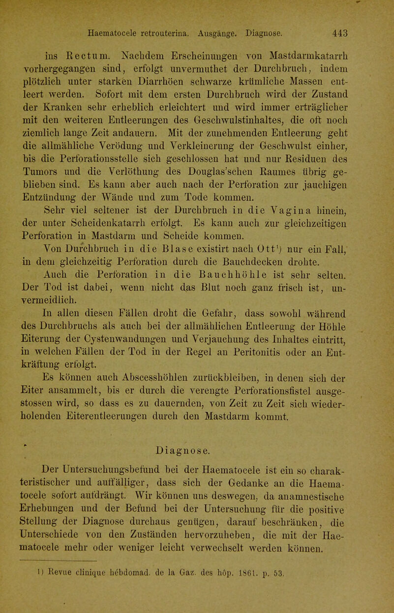 ins Rectum. Nachdem Erscheinungen von Mastdarmkatarrh vorhergegangen sind, erfolgt unvermuthet der Durchbruch, indem plötzlich unter starken Diarrhöen schwarze krUmliche Massen ent- leert werden. Sofort mit dem ersten Durchbruch wird der Zustand der Kranken sehr erheblich erleichtert und wird immer erträglicher mit den weiteren Entleerungen des Geschwulstinhaltes, die oft noch ziemlich lange Zeit andauern. Mit der zunehmenden Entleerung geht die allmähliche Verödung und Verkleinerung der Geschwulst einher, bis die Perforatiousstelle sich geschlossen hat und nur Residuen des Tumors und die Verlöthung des Dougias'schen Raumes übrig ge- blieben sind. Es kann aber auch nach der Perforation zur jauchigen Entzündung der Wände und zum Tode kommen. Sehr viel seltener ist der Durchbruch in die Vagina hinein, der unter Scheidenkatarrh erfolgt. Es kann auch zur gleichzeitigen Perforation in Mastdarm und Scheide kommen. Von Durchbruch in die B1 ase existirt nach 011'j nur ein Fall, in dem gleichzeitig Perforation durch die Bauchdecken drohte. Auch die Perforation in die Bauchhöhle ist sehr selten. Der Tod ist dabei, wenn nicht das Blut noch ganz frisch ist, un- vermeidlich. In allen diesen Fällen droht die Gefahr, dass sowohl während des Durchbruchs als auch bei der allmählichen Entleerung der Höhle Eiterung der Cystenwaudungen und Verjauchung des Inhaltes eintritt, in welchen Fällen der Tod in der Regel an Peritonitis oder an Ent- kräffcung erfolgt. Es können auch Abscesshöhlen zurückbleiben, in denen sich der Eiter ansammelt, bis er durch die verengte Perforationsfistel ausge- stossen wird, so dass es zu dauernden, von Zeit zu Zeit sich wieder- holenden Eiterentleerungen durch den Mastdarm kommt. Diagnose. Der Untersuchungsbefund bei der Haematocele ist ein so charak- teristischer und auffälliger, dass sieh der Gedanke an die Haema- tocele sofort aufdrängt. Wir können uns deswegen, da anamnestische Erhebungen und der Befund bei der Untersuchung für die positive Stellung der Diagnose durchaus genügen, darauf beschränken, die Unterschiede von den Zuständen hervorzuheben, die mit der Hae- matocele mehr oder weniger leicht verwechselt werden können. l) Revue clinique hebdomad. de la Gaz. des höp. 1861. p. 53.