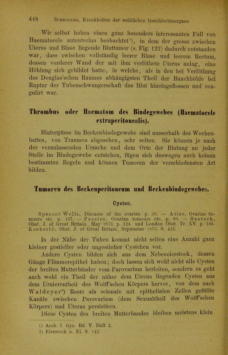 Wir selbst haben einen ganz besonders interessanten Fall von Haematocele anteuterina beobachtet'), in dem der grosse zwischen Uterns und Blase liegende Bluttumor (s. Fig. 122) dadurch entstanden war, dass zwischen vollständig leerer Blase und leerem Rectum, dessen vorderer Wand der mit ihm verlöthete Uterus anlag, eine Höhlung sich gebildet hatte, in welche, als in den bei Verlöthung des Douglas'schen Raumes abhängigsten Theil der Bauchhöhle bei Ruptur der Tubenschwangerschaft das Blut hineingeflossen und coa- gulirt war. Thrombus oder llaematom des Bindegewebes (Haematocele extraperitoiiealis). Blutergüsse im Beckenbiudegewebe sind ausserhalb des Wochen- bettes, von Traumen abgesehen, sehr selten. Sie können je nach der veranlassenden Ursache und dem Orte der Blutung an jeder Stelle im Bindegewebe entstehen, fügen sich deswegen auch keinen bestimmten Regeln und können Tumoren der verschiedensten Art bilden. Tumoren des Beckenperitoueum und Beckenbiiidegewebes. Cysten. Spencer Wells, Diseases of the ovaries. p. 30. — Atlee, Ovarian tu- mours etc. p. 107. — Peaslee, Ovarian tumours etc. p. 90. — Bantock, Obst. J. of Great Britain. May 1873. p. 124. und London Obst. Tr. XV. p. 105. Koeberlö, Obst. J. of Great Britain, September 1^73. S. 422. In der Nähe der Tuben kommt nicht selten eine Anzahl ganz kleiner gestielter oder ungestielter Cystchen vor. Andere Cysten bilden sich aus dem Nebeneierstock, dessen Gänge Flimmerepithel haben; doch lassen sich wohl nicht alle Cysten der breiten Mutterbänder vom Parovarium herleiten, sondern es geht auch wohl ein Theil der näher dem Uterus liegenden Cysten aus dem Urnierentheil des Wolff'schen Körpers hervor, von dem nach Wal dey er') Reste als schmale mit epithelialen Zellen gefüllte Kanäle zwischen Parovarium (dem Sexualtheil des WolflP'schen Körpers) und Uterus persistiren. Diese Cysten des breiten Mutterbandes bleiben meistens klein 1) Arch. f. Gyn. Bd. V. Heft 2. 2) Eierstock u. Ei. S. 142.