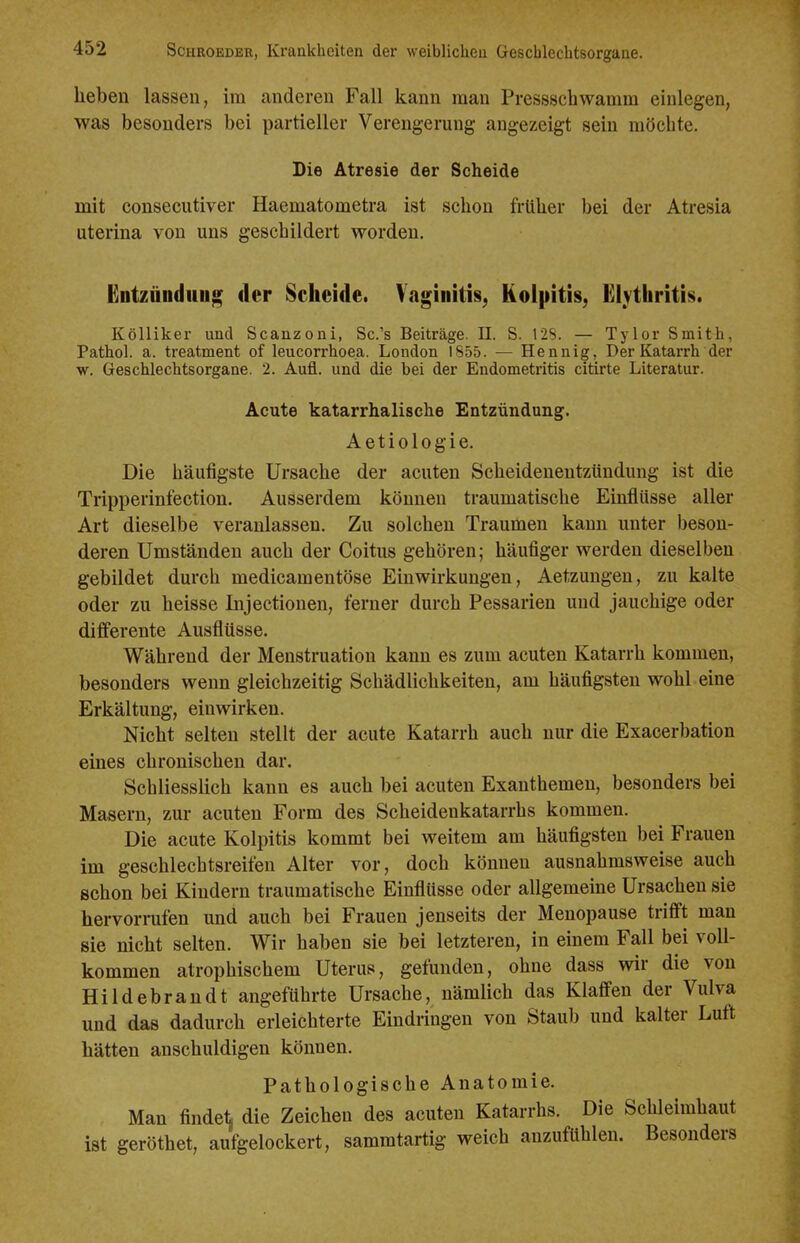 heben lassen, im anderen Fall kann man Pressscbwamm einlegen, was besonders bei partieller Verengerung angezeigt sein möchte. Die Atresie der Scheide mit consecutiver Haematometra ist schon früher bei der Atresia uterina von uns geschildert worden. Entzündiiug der Scheide. Vaginitis, Kolpitis; £lythrith. Kölliker und Scanzoni, Sc.'s Beiträge. II. S. 12S. — Tylor Smith, Pathol. a. treatment of leucorrhoea. London 1855. — Hennig, Der Katarrh der w. Geschlechtsorgane. 2. Aufl. und die bei der Endometritis citirte Literatur. Acute katarrhalische Entzündung. Aetiologie. Die häufigste Ursache der acuten Scheidenentzündung ist die Tripperinfection. Ausserdem können traumatische Einflüsse aller Art dieselbe veranlassen. Zu solchen Traumen kann unter beson- deren Umständen auch der Coitus gehören; häufiger werden dieselben gebildet durch medicamentöse Einwirkungen, Aetzuugen, zu kalte oder zu heisse Injectiouen, ferner durch Pessarien und jauchige oder differente Ausflüsse. Während der Menstruation kann es zum acuten Katarrh kommen, besonders wenn gleichzeitig Schädlichkeiten, am häufigsten wohl eine Erkältung, einwirken. Nicht selten stellt der acute Katarrh auch nur die Exacerbation eines chronischen dar. Schliesslich kann es auch bei acuten Exanthemen, besonders bei Masern, zur acuten Form des Scheidenkatarrhs kommen. Die acute Kolpitis kommt bei weitem am häufigsten bei Frauen im geschlechtsreifen Alter vor, doch können ausnahmsweise auch schon bei Kindern traumatische Einflüsse oder allgemeine Ursachen sie hervorrafen und auch bei Frauen jenseits der Menopause trifl't man sie nicht selten. Wir haben sie bei letzteren, in einem Fall bei voll- kommen atrophischem Uterus, gefunden, ohne dass wir die von Hildebrandt angeführte Ursache, nämlich das Klaffen der Vulva und das dadurch erleichterte Eindringen von Staub und kalter Luft hätten anschuldigen können. Pathologische Anatomie. Man findet die Zeichen des acuten Katarrhs. Die Schleimhaut ist geröthet, aufgelockert, sammtartig weich anzufühlen. Besonders