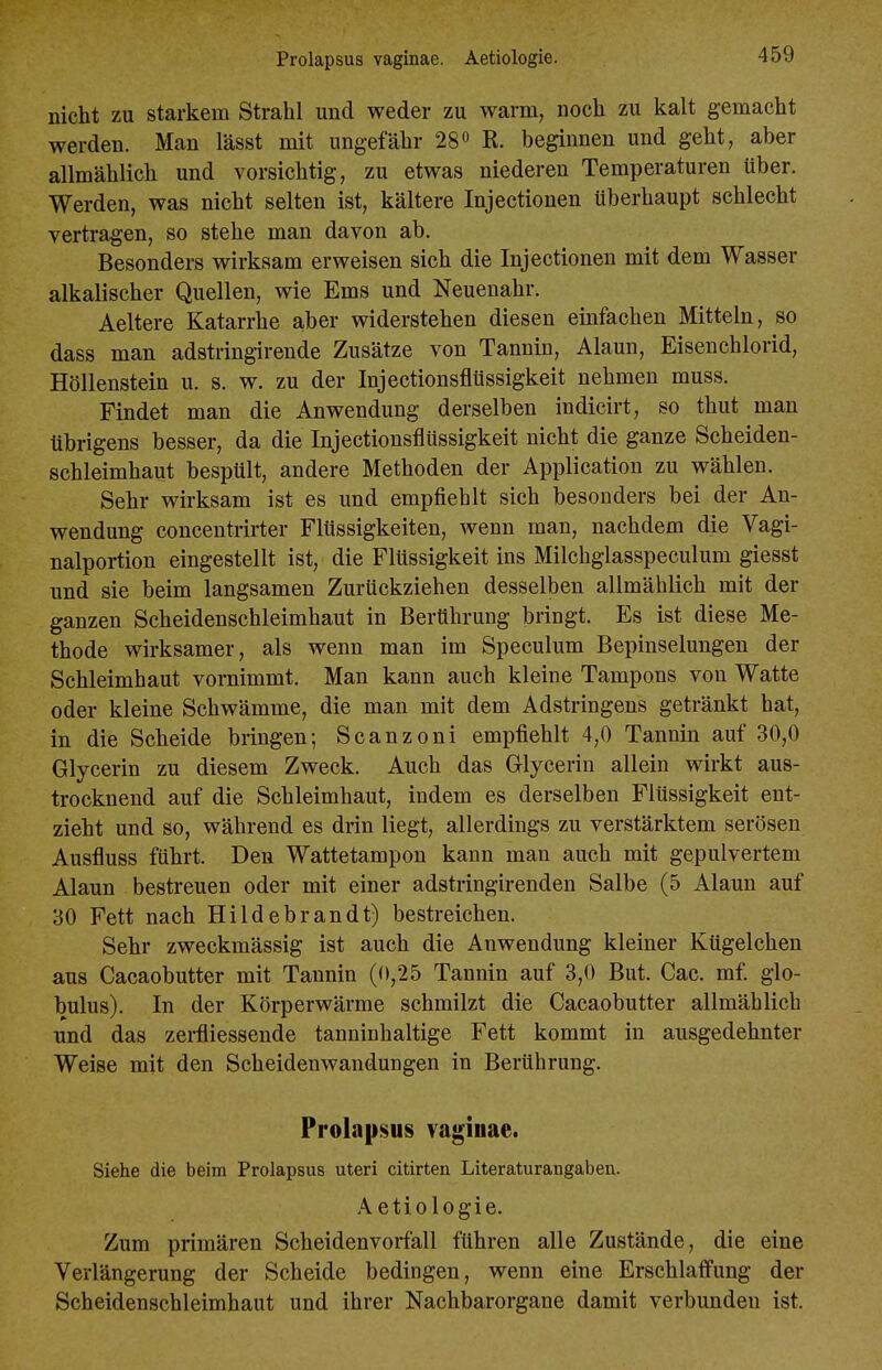 nicht zu starkem Strahl und weder zu warm, noch zu kalt gemacht werden. Man lässt mit ungefähr 28 R. beginnen und geht, aber allmählich und vorsichtig, zu etwas niederen Temperaturen über. Werden, was nicht selten ist, kältere Injectionen überhaupt schlecht vertragen, so stehe man davon ab. Besonders wirksam erweisen sich die Injectionen mit dem Wasser alkalischer Quellen, wie Ems und Neuenahr. Aeltere Katarrhe aber widerstehen diesen einfachen Mitteln, so dass man adstringirende Zusätze von Tannin, Alaun, Eisenchlorid, Höllenstein u. s. w, zu der Injectionsflüssigkeit nehmen muss. Findet man die Anwendung derselben indicirt, so thut man übrigens besser, da die Injectionsflüssigkeit nicht die ganze Scheiden- schleimhaut bespült, andere Methoden der Application zu wählen. Sehr wirksam ist es und empfiehlt sich besonders bei der An- wendung concentrirter Flüssigkeiten, wenn man, nachdem die Vagi- nalportion eingestellt ist, die Flüssigkeit ins Milchglasspeculum giesst und sie beim langsamen Zurückziehen desselben allmählich mit der ganzen Scheidenschleimhaut in Berührung bringt. Es ist diese Me- thode wirksamer, als wenn man im Speculum Bepinselungen der Schleimhaut vornimmt. Man kann auch kleine Tampons von Watte oder kleine Schwämme, die man mit dem Adstringens getränkt hat, in die Scheide bringen; Scanzoni empfiehlt 4,0 Tannin auf 30,0 Glycerin zu diesem Zweck. Auch das Glycerin allein wirkt aus- trocknend auf die Schleimhaut, indem es derselben Flüssigkeit ent- zieht und so, während es drin liegt, allerdings zu verstärktem serösen Ausfluss führt. Den Wattetampon kann man auch mit gepulvertem Alaun bestreuen oder mit einer adstringirenden Salbe (5 Alaun auf 30 Fett nach Hildebrandt) bestreichen. Sehr zweckmässig ist auch die Anwendung kleiner Kügelchen aus Cacaobutter mit Tannin (0,25 Tannin auf 3,0 But. Cac. mf. glo- bulus). In der Körperwärrae schmilzt die Cacaobutter allmählich und das zei-fliessende tanninhaltige Fett kommt in ausgedehnter Weise mit den Scheidenwandungen in Berührung. Prolapsus vaginae. Siehe die beim Prolapsus uteri citirten Literaturangaben. A etiologie. Zum primären Scheidenvorfall führen alle Zustände, die eine Verlängerung der Scheide bedingen, wenn eine Erschlaffung der Scheidenschleimhaut und ihrer Nachbarorgane damit verbunden ist.