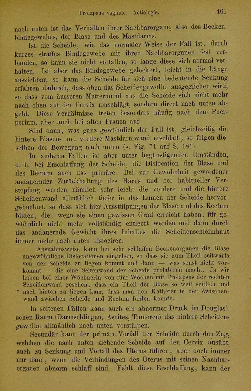 nach unten ist das Verhalten ihrer Nachbarorgane, also des Becken- bindegewebes, der Blase und des Mastdarms. Ist die Scheide, wie das normaler Weise der Fall ist, durch kurzes straffes Bindegewebe mit ihren Nachbarorganen fest ver- bunden, so kann sie nicht vorfallen, so lange diese sich normal ver- halten. Ist aber das Bindegewebe gelockert, leicht in die Länge ausziehbar, so kann die Scheide für sich eine bedeutende Senkung erfahren dadurch, dass oben das Scheidengewölbe ausgeglichen wird, so dass vom äusseren Muttermund aus die Scheide sich nicht mehr nach oben auf den Cervix umschlägt, sondern direct nach unten ab- geht. Diese Verhältnisse treten besonders häufig nach dem Puer- perium, aber auch bei alten Frauen auf. Sind dann, was ganz gewöhnlich der Fall ist, gleichzeitig die hintere Blasen- und vordere Mastdarmwand erschlafft, so folgen die- selben der Bewegung nach unten (s. Fig. 71 auf S. 181). In anderen Fällen ist aber unter begünstigenden Umständen, d. h. bei Erschlaffung der Scheide, die Dislocation der Blase und des Rectum auch das primäre. Bei zur Gewohnheit gewordener andauernder Zurückhaltung des Harns und bei habitueller Ver- stopfung werden nämlich sehr leicht die vordere und die hintere Scheidenwand allmählich tiefer in das Lumen der Scheide hervor- gebuchtet, 80 dass sich hier Ausstülpungen der Blase und des Rectum bilden, die, wenn sie einen gewissen Grad erreicht haben, für ge- wöhnlich nicht mehr vollständig entleert werden und dann durch das andauernde Gewicht ihres Inhaltes die Scheidenschleimhaut immer mehr nach unten dislociren. Ausnahmsweise kann bei sehr schlaffen Beckenorganen die Blase ungewöhnliche Dislocationen eingehen, so dass sie zum Theil seitwärts von der Scheide zu liegen kommt und dann — was sonst nicht vor- kommt — die eine Seitenwand der Scheide prolabiren macht. Ja wir haben bei einer Wöchnerin von fünf Wochen mit Prolapsus der rechten Scheidenwand gesehen, dass ein Theil der Blase so weit seithch und * nach hinten zu liegen kam, dass man den Katheter in der Zwischen- wand zwischen Scheide und Rectum fühlen konnte. In seltenen Fällen kann auch ein abnormer Druck im Douglas'- schen Raum (Darmschlingen, Ascites, Tumoren) das hintere Scheiden- gewölbe allmählich nach unten vorstülpen. Secundär kann der primäre Vorfall der Scheide durch den Zug, welchen die nach unten ziehende Scheide auf den Cervix ausübt, auch zu Senkung und Vorfall des Uterus führen, aber doch immer nur dann, wenn die Verbindungen des Uterus mit seinen Nachbar- organen abnorm schlaff sind. Fehlt diese Erschlaffung, kann der