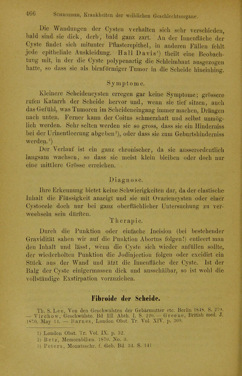 Die Wandungen der Cysten verhalten sich sehr verschieden, bald sind sie dick, derb, bald ganz zart. An der Innenfläche der Cyste findet sich mitunter Pflasterepithel, in anderen Fällen fehlt jede epitheliale Auskleidung. Hall Davis') theilt eine Beobach- tung mit, in der die Cyste polypenartig die Schleimhaut ausgezogen hatte, so dass sie als birnförmiger Tumor in die Scheide hineinhing. Symptome. Kleinere Scheideucysten erregen gar keine Symptome; grössere rufen Katarrh der Scheide hervor und, wenn sie tief sitzen, auch das Gefühl, was Tumoren im Scheideneingang immer machen. Drängen nach unten. Ferner kann der Coitus schmerzhaft und selbst unmög- lich werden. Sehr selten werden sie so gross, dass sie ein Hinderniss bei der Unneutleerung abgeben'), oder dass sie zum Geburtshindeniiss werden. ^) Der Verlauf ist ein ganz chronischer, da sie ausserordentlich langsam wachsen, so dass sie meist klein bleiben oder doch mir eine mittlere Grösse erreichen. Diagnose. Ihre Erkennung bietet keine Schwierigkeiten dar, da der elastische Inhalt die Flüssigkeit anzeigt und sie mit Ovariencysten oder einer Cystocele doch nur bei ganz oberflächlicher Untersuchung zu ver- wechseln sein dürften. Therapie. Durch die Punktion oder einfache Incision (bei bestehender Gravidität sahen wir auf die Punktion Abortus folgen!) entleert man den Inhalt und lässt, wenn die Cyste sich wieder anfüllen sollte,, der wiederholten Punktion die Jodinjection folgen oder excidirt ein Stück aus der Wand und ätzt die Innenfläche der Cyste. Ist der Balg der Cyste einigermassen dick und ausschälbar, so ist wohl die vollständige Exstirpation vorzuziehen. Fibroide <ler Scheide. Tb. S.Lee, Von den Geschwülsten der Gebärmutter etc. Berlin 18-18. S. 27(t. — Virchow, Geschwülste. Ed HI. Abth. 1. S. 2i{). — Greene, British med. J. l'^TO. May 14. — Barnes, London Obst. Tr. Vol. XIV. p. 309. 1) London Obst. Tr. Vol. IX. p. 32. 2) Betz, Meniorabilien. Ib'o. No. a.