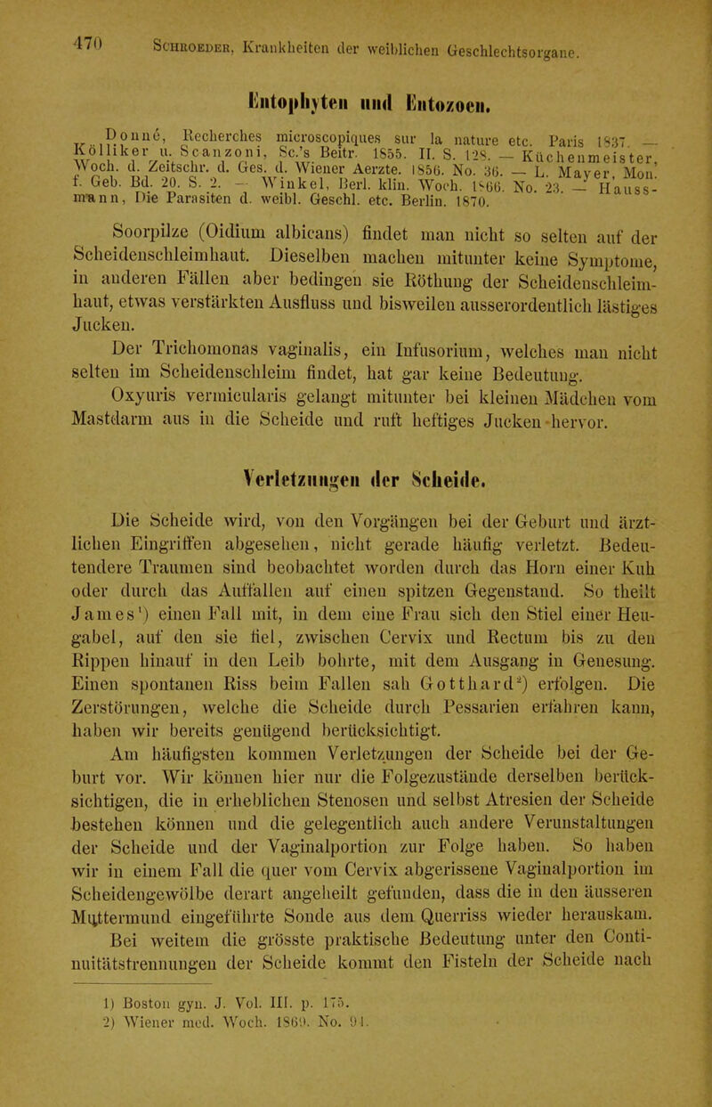 l*]iitopliYteii 1111(1 liiitozoeii. T^-iP?*^' l^echerches microscopiqiies siir la nature etc. Paris 1137 — Kol iker u Scanzoni, Sc's Beitr. 1855. II. S. 12S. - Küchenmeister, Woch. d. Zeitschr. d. Ges. d. Wiener Aerzte. IS56. No. 3(j. — L Maver Mon f. Geb. Bd. 20. S. 2. - Winkel, Berl. klin. Wooh. No k - Hausse m-ann, Die Parasiten d. weibl. Geschl. etc. Berlin. 1870. Soorpike (Oidium albicans) findet man nicht so selten auf der Scheidensclileimbant. Dieselben macheu mitunter keine Symptome in anderen Fällen aber bedingen sie Röthuug der Scheidenschleim- haut, etwas verstärkten Ausfluss und bisweilen ausserordentlich lästiges Jucken. Der Trichomonas vaginalis, ein Infusorium, welches man nicht selten im Scheidenschleim findet, hat gar keine Bedeutung. Oxyuris vermicularis gelangt mitunter bei kleineu Mädchen vom Mastdarm aus hi die Scheide und ruft heftiges Jucken-hervor. Vcrletzmigeii ilcr Scheide. Die Scheide wird, von den Vorgängen bei der Geburt und ärzt- lichen Eingritfen abgesehen, nicht gerade häufig verletzt. Bedeu- tendere Traumen sind beobachtet worden durch das Horn einer Kuh oder durch das Auffallen auf einen spitzen Gegenstand. So theilt James') einen Fall mit, in dem eine Frau sich den Stiel einer Heu- gabel, auf den sie fiel, zwischen Cervix und Rectum bis zu den Rippen hinauf in den Leib bohrte, mit dem Ausgang in Genesung. Einen spontanen Riss beim Fallen sah Gotthard^) erfolgen. Die Zerstörungen, welche die Scheide durch Pessarien erfahren kann, haben wir bereits genügend berücksichtigt. Am häufigsten kommen Verletzungen der Scheide bei der Ge- burt vor. Wir können hier nur die Folgezustäude derselben berück- sichtigen, die in erheblichen Stenosen und selbst Atresien der Scheide •bestehen können und die gelegentlich auch andere Verunstaltungen der Scheide und der Vagiualportion zur Folge haben. So haben wir in einem Fall die quer vom Cervix abgerissene Vaginalportion im Scheidengewölbe derart angeheilt gefunden, dass die in den äusseren Muttermund eingeführte Sonde aus dem Querriss wieder herauskam. Bei weitem die grösste praktische Bedeutung unter den Conti- nuitätstrennungen der Scheide kommt den Fisteln der Scheide nach 1) Boston gyn. J. Vol. III. p. 175.