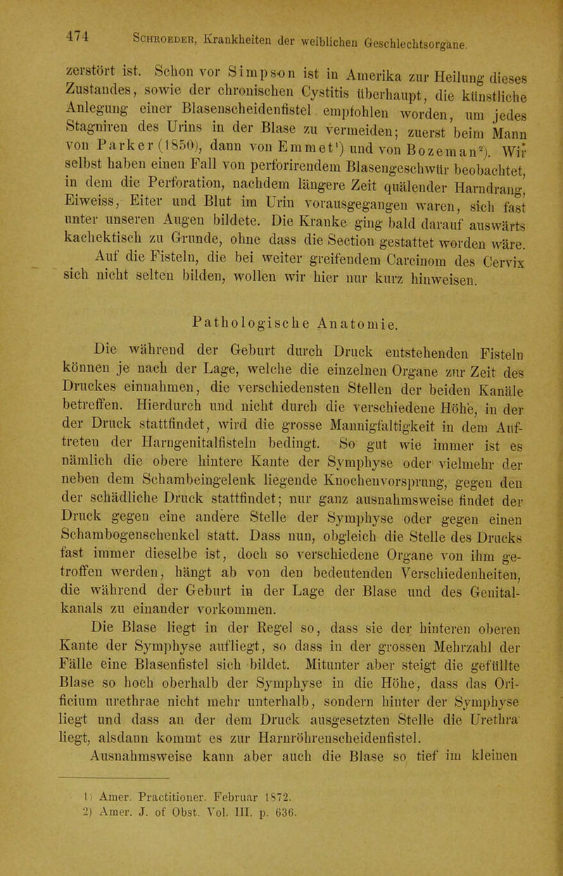 zerstört ist. Schon vor Simpson ist in Amerika zur Heilung dieses Zustandes, sowie der chronischen Cystitis Uberhaupt, die künstliche Anlegung einer Blasenscheidenfistel empfohlen worden, um jedes Stagniren des Urins in der Blase zu vermeiden; zuerst beim Mann von Parker (1850), dann von Emmet') und von Bozeman'-^j. Wir selbst haben einen Fall von perforirendem BlasengeschwUr beobachtet, in dem die Perforation, nachdem längere Zeit quälender Harndrang' Eiweiss, Eiter und Blut im Urin vorausgegangen waren, sich fast unter unseren Augen bildete. Die Kranke ging bald darauf auswärts kachektisch zu Grunde, ohne dass die Section gestattet worden wäre. Auf die Fisteln, die bei weiter greifendem Carcinom des Cervix sich nicht selten bilden, wollen wir hier nur kurz hinweisen. Pathologische Anatomie, Die während der Geburt durch Druck entstehenden Fisteln können je nach der Lage, welche die einzelnen Organe zur Zeit des Druckes einnahmen, die verschiedensten Stellen der beiden Kanäle betreffen. Hierdurch und nicht durch die verschiedene Höhe, in der der Druck stattfindet, wird die grosse Mannigfaltigkeit in dem Auf- treten der Harngenitalfistelu bedingt. So gut wie immer ist es nämlich die obere hintere Kante der Symphyse oder vielmehr der neben dem Schambeingeleuk liegende Knochenvorsprung, gegen den der schädliche Druck stattfindet; nur ganz ausnahmsweise findet der Druck gegen eine andere Stelle der Symphyse oder gegen einen Schambogenschenkel statt. Dass nun, obgleich die Stelle des Drucks fast immer dieselbe ist, doch so verschiedene Organe von ihm ge- troffen werden, hängt ab von den bedeutenden Verschiedenheiten, die während der Geburt in der Lage der Blase und des Genital- kanals zu einander vorkommen. Die Blase liegt in der Regel so, dass sie der hinteren oberen Kante der Symphyse aufliegt, so dass in der grossen Mehrzahl der Fälle eine Blasenfistel sich bildet. Mitunter aber steigt die gefüllte Blase so hoch oberhalb der Symphyse in die Höhe, dass das Ori- ficium urethrae nicht mehr unterhalb, sondern hinter der Symphyse liegt und dass an der dem Druck ausgesetzten Stelle die Urethra' liegt, alsdann kommt es zur Harnröhrenscheidenfistel. Ausnahmsweise kann aber auch die Blase so tief im kleinen Ii Amer. Practitioner. Februar IS72. 2) Amer. J. of Obst. Vol. III. p. 636.