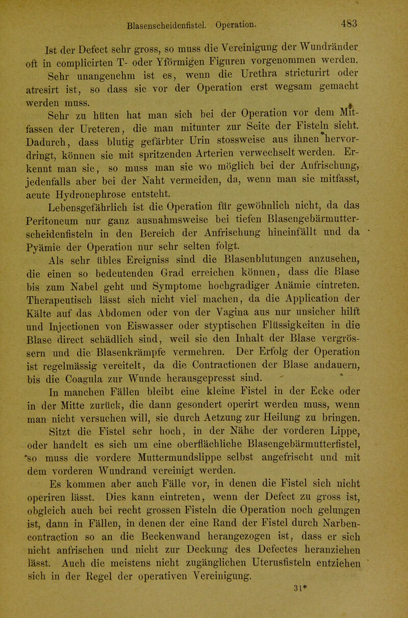 Ist der Defect sehr gi-oss, so miiss die Vereinigung der Wundränder Ott in complicirten T- oder Yförmigen Figuren vorgenommen werden. Sehr unangenehm ist es, wenn die Urethra stricturirt oder atresirt ist, so dass sie vor der Operation erst wegsam gemacht werden muss. ^ Sehr zu hüten hat man sieh bei der Operation vor dem Mit- fassen der Ureteren, die man mitunter zur Seite der Fisteln sieht. Dadurch, dass blutig gefärbter Urin stossweise aus ihnen hervor- dringt, können sie mit spritzenden Arterien verwechselt werden. Er- kennt man sie, so muss man sie wo möglich bei der Anfrischung, jedenfalls aber bei der Naht vermeiden, da, wenn man sie mitfasst, acute Hydronephrose entsteht. Lebensgefährlich ist die Operation für gewöhnlich nicht, da das Peritoneum nur ganz ausnahmsweise bei tiefen Blasengebärmutter- scheidenfisteln in den Bereich der Anfrischung hineinfällt und da Pyämie der Operation nur sehr selten folgt. Als sehr übles Ereigniss sind die Blasenblutungen anzusehen, die einen so bedeutenden Grad erreichen können, dass die Blase bis zum Nabel geht und Symptome hochgradiger Anämie eintreten. Therapeutisch lässt sich nicht viel machen, da die Application der Kälte auf das Abdomen oder von der Vagina aus nur unsicher hilft und Injectionen von Eiswasser oder styptischen Flüssigkeiten in die Blase direct schädlich sind, weil sie den Inhalt der Blase vergrös- sern und die Blasenkrämpfe vermehren. Der Erfolg der Operation ist regelmässig vereitelt, da die Contractionen der Blase andauern, bis die Coagula zur Wunde herausgepresst sind. In manchen Fällen bleibt eine kleine Fistel in der Ecke oder in der Mitte zurück, die dann gesondert operirt werden muss, wenn man nicht versuchen will, sie durch Aetzung zur Heilung zu bringen. Sitzt die Fistel sehr hoch, in der Nähe der vorderen Lippe, oder handelt es sich um eine oberflächliche Blasengebärmutterfistel, *so muss die vordere Muttermundslippe selbst angefrischt und mit dem vorderen Wundrand vereinigt werden. Es kommen aber auch Fälle vor, in denen die Fistel sich nicht operiren lässt. Dies kann eintreten, wenn der Defect zu gross ist, obgleich auch bei recht grossen Fisteln die Operation noch gelungen ist, dann in Fällen, in denen der eine Rand der Fistel durch Narben- contraction so an die Beckenwand herangezogen ist, dass er sich nicht anfrischen und nicht zur Deckung des Defectes heranziehen lässt. Auch die meistens nicht zugänglichen Uterusfisteln entziehen sich in der Regel der operativen Vereinigung. 31*