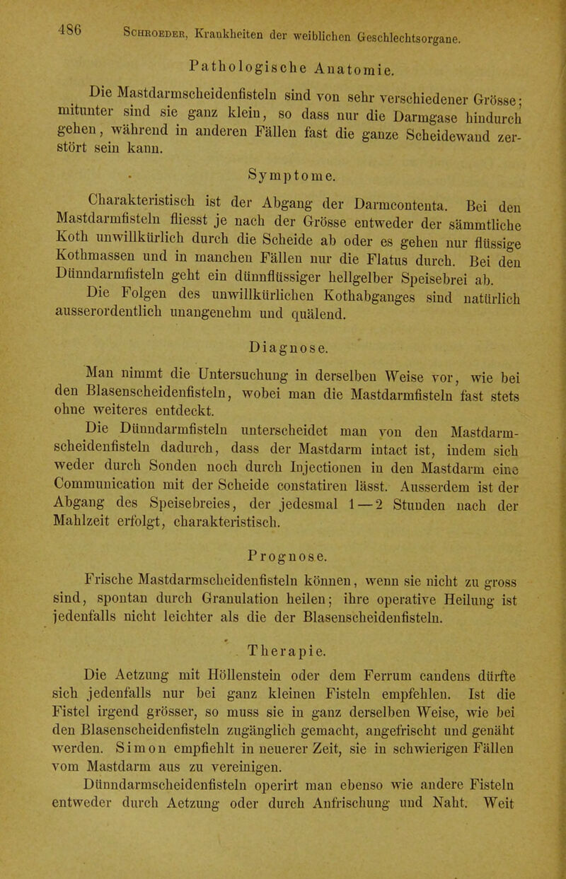 Pathologische Anatomie. Die Mastdarmscheidenfisteln sind von sehr verschiedener Grösse • mitunter sind sie ganz klein, so dass nur die Darmgase hindurch gehen, während in anderen Fällen fast die ganze Scheidewand zer- stört sein kann. Symptome. Charakteristisch ist der Abgang der Darmcontenta. Bei den Mastdarmfisteln fliesst je nach der Grösse entweder der sämmtliche Koth unwillkürlich durch die Scheide ab oder es gehen nur flüssige Kothmassen und in manchen Fällen nur die Flatus durch. Bei den Dünndarmfisteln geht ein dünnflüssiger hellgelber Speisebrei ab. Die Folgen des unwillkürlichen Kothabganges sind natürlich ausserordentlich unangenehm und quälend. Diagnose. Man nimmt die Untersuchung in derselben Weise vor, wie bei den Blasenscheidenfisteln, wobei man die Mastdarmfisteln fast stets ohne weiteres entdeckt. Die Dünndarmfisteln unterscheidet mau von den Mastdarm- scheidenfisteln dadurch, dass der Mastdarm intact ist, indem sich weder durch Sonden noch durch Injectionen in den Mastdarm eine Communication mit der Scheide constatiren lässt. Ausserdem ist der Abgang des Speisebreies, der jedesmal 1 — 2 Stunden nach der Mahlzeit erfolgt, charakteristisch. Prognose. Frische Mastdarmscheidenfisteln können, wenn sie nicht zu gross sind, spontan durch Granulation heilen; ihre operative Heilung ist jedenfalls nicht leichter als die der Blasenscheidenfisteln. Therapie. Die Aetzung mit Höllenstein oder dem Ferrum candens dürfte sich jedenfalls nur bei ganz kleinen Fisteln empfehlen. Ist die Fistel irgend grösser, so muss sie in ganz derselben Weise, wie bei den Blasenscheidenfisteln zugänglich gemacht, angefrischt und genäht werden. Simon empfiehlt in neuerer Zeit, sie in schwierigen Fällen vom Mastdarm aus zu vereinigen. Dünndarmscheidenfisteln operirt man ebenso wie andere Fisteln entweder durch Aetzung oder durch Anfrischung und Naht. Weit