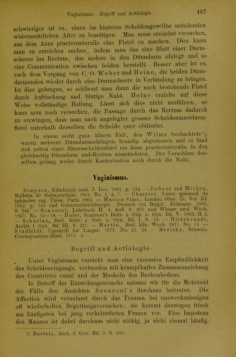 schwieriger ist es, einen im hinteren Scheidengewölbe mündenden widernatürlichen After zu beseitigen. Man muss zunächst versuchen, aus dem Anus praeternaturalis eine Fistel zu machen. Dies kann man zu erreichen suchen, indem man das eine Blatt emer Darm- scheere ins Rectum, das andere in den Dünndarm einlegt und so eine Communication zwischen beiden herstellt. Besser aber ist es, Dach dem Vorgang von C. 0. Weber und Heine, die beiden Dünn- darmenden wieder durch eine Darmscheere in Verbindung zu bringen. Ist dies gelungen, so schliesst mau dann die noch bestehende Fistel durch AnMschung und blutige Naht. Heine erzielte auf diese Weise vollständige Heilung. Lässt sich dies nicht ausführen, so kann man noch versuchen, die Passage durch das Rectum dadurch zu erzwingen, dass man nach angelegter grosser Scheidenmastdarm- fistel unterhalb derselben die Scheide quer obliterirt. In einem nicht ganz klaren Fall, den Wilms beobachtete'), waren mehrere Diinndarmschlingen brandig abgestossen und es fand sich neben einer Blasenscheidenfistel ein Anus praeternaturalis, in den gleichzeitig Dünndarm und-Rectum ausmündeten. Der Verschluss des- selben gelang Aveder durch Kauterisation noch durch die Naht. Vaginisuuis. Simpson, Edinburgh med. J. Dec. 1861. p. 594. —Debout und Michon, BuUetia de therapeutique. IS61. No. 3, 4, 7. - Charrier, Contr. si^asmod. du •sphincter \ag. These. Paris 1862. — Marion Sims, London Obst. Ir. Vol Iii. 1^62 p. 356 und Gebärrautterchirurgie. Deutsch von Beigel. Erlangen. 1866. S -746 — Scanzoni, Lehrbuch. IL 4. Aufl. S. 263 und Wiener med. Woch. 1867. No 15—18. — Holst, Scauzoni's Beitr. z. Geb. u. Gyn. Bd. V. 1S69. H. 2. — Scharlan, Berl. Beitr. z. Geb. u. Gyn. Bd. I. S. 61. — Hildebrandt, Archiv f Gyn Bd. III. S. 221. — Martin, Berl. klin. Woch. 1871. No. 14. — Stadfeldt, Ugeskrift for Laeger. 1872. No. 23. 24. - Breisky, Schweiz. •Correspondenz-Blatt. 1873. 5. Begriff und Aetiologie. Unter Vaginismus versteht man eine excessive Empfindlichkeit des Scheideneingangs, verbunden mit krampfhafter Zusammenziehung des Constrictor cunni und der Muskeln des Beckenbodens. In Betreff der Entstehmigsursache müssen wir für die Mehrzahl der Fälle den Ansichten Scanzoni's durchaus beitreten. Die Affection wird veranlasst durch das Trauma bei unzweckmässigen oft wiederholten Begattungsversuchen; sie kommt deswegen frisch am häufigsten bei jung verheiratheten Frauen vor. Eine Impotenz -des Mannes ist dabei durchaus nicht nöthig, ja nicht einmal häufig. 1) Bartels, Arch. f. Gyn. Bd. 3. S. 502.