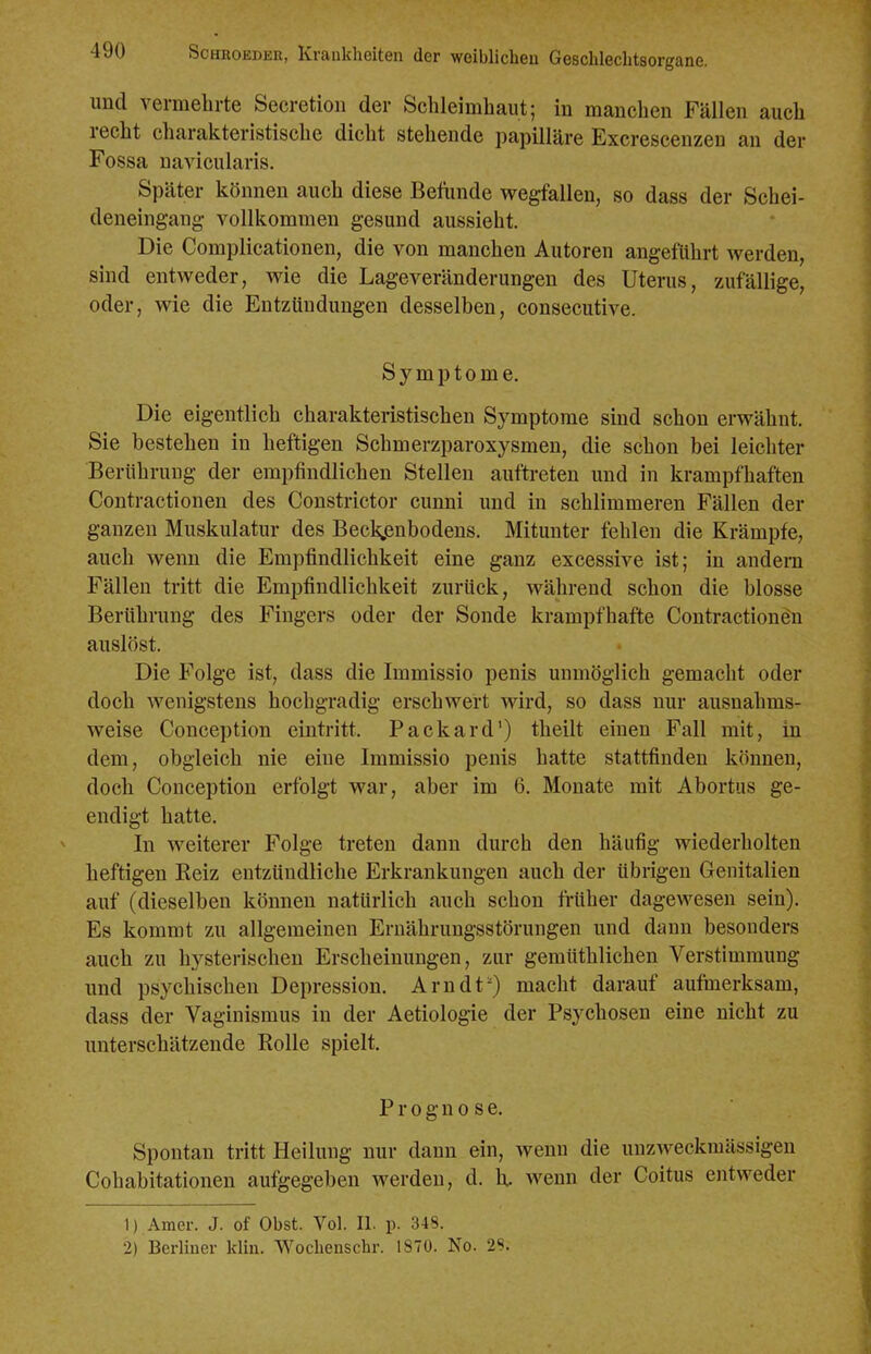 und vermelirte Secretion der Schleimhaut; in manchen Fällen auch recht charakteristische dicht stehende papilläre Excrescenzen an der Fossa naA^cularis. Später können auch diese Betiinde wegfallen, so dass der Schei- deneingang vollkommen gesund aussieht. Die Complicationen, die von manchen Autoren angeführt werden, sind entweder, wie die Lageveränderungen des Uterus, zufällige, oder, wie die Eutzlindungen desselben, consecutive. Symptome. Die eigentlich charakteristischen Symptome sind schon erwähnt. Sie bestehen in heftigen Schmerzparoxysmen, die schon bei leichter Berühruug der empfindlichen Stellen auftreten und in krampfhaften Contractionen des Constrictor cunni und in schlimmeren Fällen der ganzen Muskulatur des Becigänbodens, Mitunter fehlen die Krämpfe, auch wenn die Empfindlichkeit eine ganz excessive ist; in andern Fällen tritt die Empfindlichkeit zurück, während schon die blosse Berührung des Fingers oder der Sonde krampfhafte Contractiondn auslöst. Die Folge ist, dass die Immissio penis unmöglich gemacht oder doch wenigstens hochgradig erschwert wird, so dass nur ausnahms- weise Conception eintritt. Packard') theilt einen Fall mit, in dem, obgleich nie eine Immissio penis hatte stattfinden können, doch Conception erfolgt war, aber im 6. Monate mit Abortus ge- endigt hatte. In weiterer Folge treten dann durch den häufig wiederholten heftigen Keiz entzündliche Erkrankungen auch der übrigen Genitalien auf (dieselben können natürlich auch schon Mher dagewesen sein). Es kommt zu allgemeinen Ernährungsstörungen und dann besonders auch zu hysterischen Erscheinungen, zur gemüthlichen Verstimmung und psychischen Depression. Arndt') macht darauf aufmerksam, dass der Vaginismus in der Aetiologie der Psychosen eine nicht zu unterschätzende Rolle spielt. Prognose. Spontan tritt Heilung nur dann ein, wenn die uuzweckmässigeu Cohabitationen aufgegeben werden, d. U. wenn der Coitus entweder 1) Amer. J. of Obst. Vol. II. p. 348. 2) Berliner klin. Wochenschr. 1870. No. 2S.