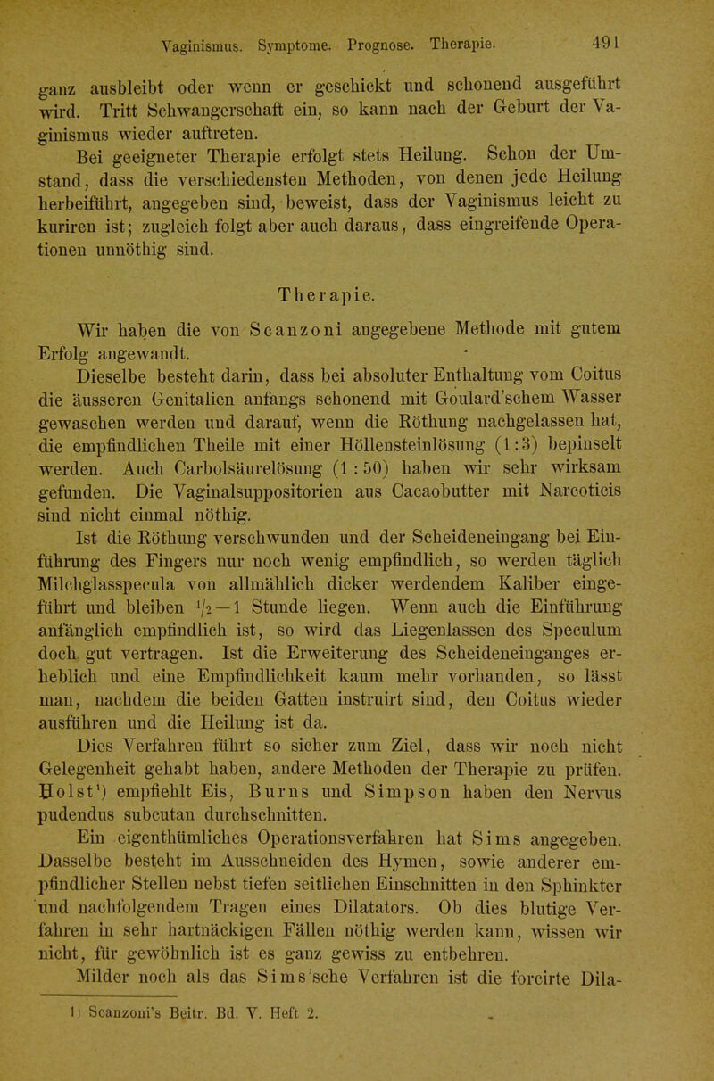 Vaginismus. Symptome. Prognose. Tlierapie. ganz ausbleibt oder wenn er geschickt und schonend ausgeführt wird. Tritt Schwangerschaft ein, so kann nach der Geburt der Va- ginismus wieder auftreten. Bei geeigneter Therapie erfolgt stets Heilung. Schon der Um- stand, dass die verschiedensten Methoden, von denen jede Heilung herbeiftihrt, angegeben sind, beweist, dass der Vaginismus leicht zu kuriren ist; zugleich folgt aber auch daraus, dass eingreifende Opera- tionen unnöthig sind. Therapie. Wir haben die von Scanzoni angegebene Methode mit gutem Erfolg angewandt. Dieselbe besteht darin, dass bei absoluter Enthaltung vom Coitus die äusseren Genitalien anfangs schonend mit Goulard'schem Wasser gewaschen werden und darauf, wenn die Röthung nachgelassen hat, die empfindlichen Theile mit einer Hölleusteinlösung (1:3) bepinselt werden. Auch Carbolsäurelösung (1 :50) haben wir sehr wirksam gefunden. Die Vaginalsuppositorien aus Cacaobutter mit Narcoticis sind nicht einmal nöthig. Ist die Röthung verschwunden und der Scheideneingang bei Ein- führung des Fingers nur noch wenig empfindlich, so werden täglich Milchgiasspecula von allmählich dicker werdendem Kaliber einge- ftihrt und bleiben 1/2 —1 Stunde liegen. Wenn auch die Einführung anfänglich empfindlich ist, so wird das Liegenlassen des Speculum doch gut vertragen. Ist die Erweiterung des Scheideneinganges er- heblich und eine Empfindlichkeit kaum mehr vorhanden, so lässt man, nachdem die beiden Gatten instruirt sind, den Coitus wieder ausftihren und die Heilung ist da. Dies Verfahren führt so sicher zum Ziel, dass wir noch nicht Gelegenheit gehabt haben, andere Methoden der Therapie zu prüfen. Uolst') empfiehlt Eis, Bums und Simpson haben den Nervus pudendus subcutan durchschnitten. Ein eigenthümliches Operationsverfahren hat Sims angegeben. Dasselbe besteht im Ausschneiden des Hymen, sowie anderer em- pfindlicher Stellen nebst tiefen seitlichen Einschnitten in den Sphinkter und nachfolgendem Tragen eines Dilatators. Ob dies blutige Ver- fahren in sehr hartnäckigen Fällen nöthig werden kann, wissen wir nicht, ftir gewöhnlich ist es ganz gewiss zu entbehren. Milder noch als das Sims'sche Verfahren ist die forcirte Dila- li Scanzoni's Beitr. Bd. V. Heft 2.