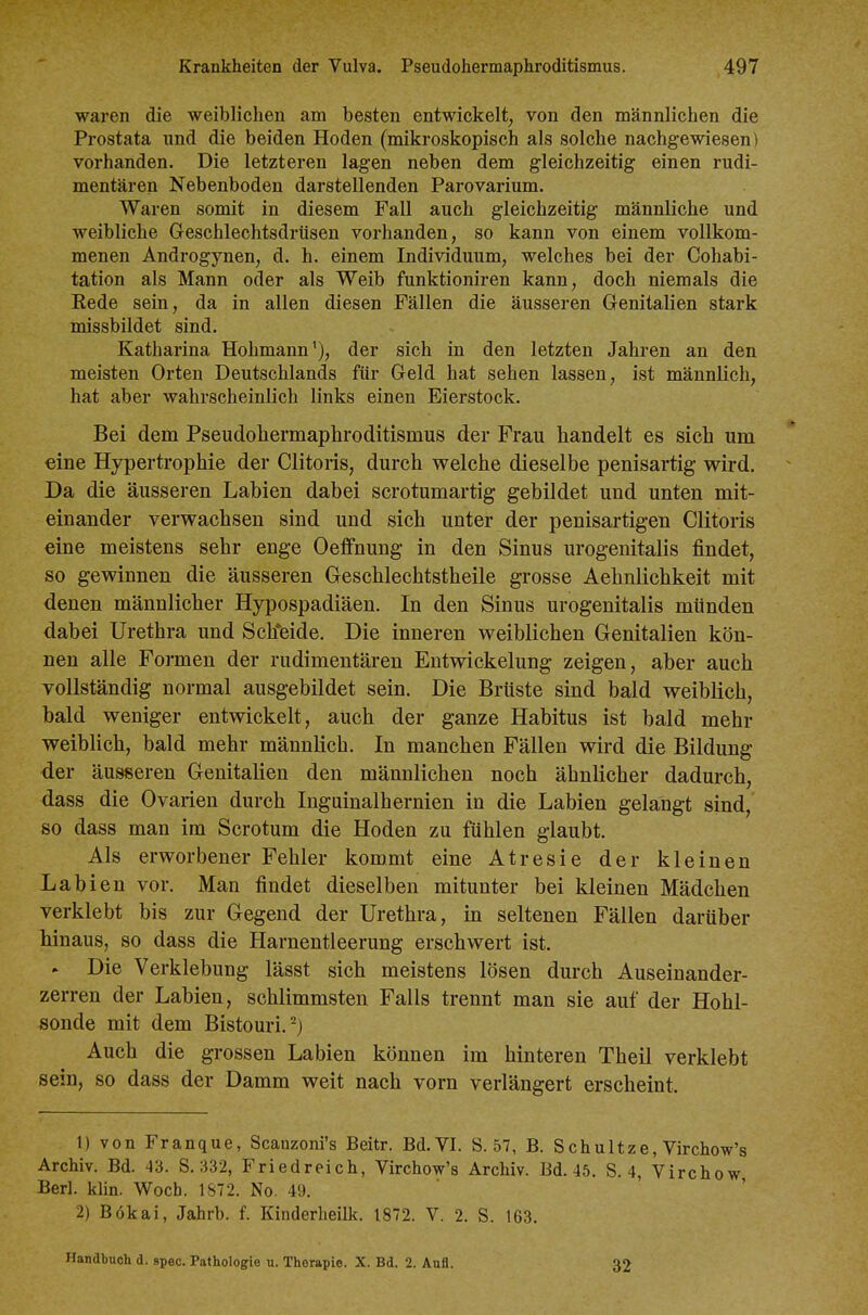 waren die weiblichen am besten entwickelt, von den männlichen die Prostata und die beiden Hoden (mikroskopisch als solche nachgewiesen) vorhanden. Die letzteren lagen neben dem gleichzeitig einen rudi- mentären Nebenboden darstellenden Parovarium. Waren somit in diesem Fall auch gleichzeitig männliche und weibliche Geschlechtsdrüsen vorhanden, so kann von einem vollkom- menen Androgynen, d. h. einem Individuum, welches bei der Cohabi- tation als Mann oder als Weib funktioniren kann, doch niemals die Kede sein, da in allen diesen Fällen die äusseren Genitalien stark missbildet sind. Katharina Hohmann'), der sich in den letzten Jahren an den meisten Orten Deutschlands für Geld hat sehen lassen, ist männlich, hat aber wahrscheinlich links einen Eierstock. Bei dem Pseudohermaphroditismus der Frau handelt es sich um eine Hypertrophie der Clitoris, durch welche dieselbe penisartig wird. Da die äusseren Labien dabei scrotumartig gebildet und unten mit- einander verwachsen sind und sich unter der penisartigen Clitoris eine meistens sehr enge Oeffnung in den Sinus urogenitalis findet, so gewinnen die äusseren Geschlechtstheile grosse Aehnlichkeit mit denen männlicher Hypospadiäen. In den Sinus urogenitalis münden dabei Urethra und Sch'eide. Die inneren weiblichen Genitalien kön- nen alle Formen der rudimentären Entwickelung zeigen, aber auch vollständig normal ausgebildet sein. Die Brüste sind bald weiblich, bald weniger entwickelt, auch der ganze Habitus ist bald mehr weiblich, bald mehr männlich. In manchen Fällen wird die Bildung der äusseren Genitalien den männlichen noch ähnlicher dadurch, dass die Ovarien durch Inguinalhernien in die Labien gelangt sind, so dass man im Scrotum die Hoden zu fühlen glaubt. Als erworbener Fehler kommt eine Atresie der kleinen Labien vor. Man findet dieselben mitunter bei kleinen Mädchen verklebt bis zur Gegend der Urethra, in seltenen Fällen darüber hinaus, so dass die Harnentleerung erschwert ist. . Die Verklebung lässt sich meistens lösen durch Auseiuander- zerren der Labien, schlimmsten Falls trennt man sie auf der Hohl- sonde mit dem Bistouri.^) Auch die grossen Labien können im hinteren Theil verklebt sein, so dass der Damm weit nach vorn verlängert erscheint. 1) von Franque, Scanzoni's Beitr. Bd. VI. S. 57, B. Schultze, Virchow's Archiv. Bd. 43. S. 332, Friedreich, Virchow's Archiv. Bd. 45. S. 4, Virchow Berl. klin. Wocb. 1872. No. 49. ' 2) Bökai, Jahrb. f. Kinderheilk. 1872. V. 2. S. 163. Handbuch d. spec. Pathologie u. Therapie. X. Bd. 2. Aufl. 32