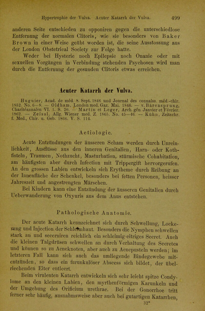 anderen Seite entschieden zu opponiren gegen die unterscWedlose Entfernung der normalen Clitoris, wie sie besonders von Baker Brown in einer Weise geübt worden ist, die seine Ausstossung aus der London Obstetrical Society zur Folge hatte. Weder bei Hysterie noch Epilepsie noch Onanie oder mit sexuellen Vorgängen in Verbindung stehenden Psychosen wii-d man durch die Entfernung der gesunden Clitoris etwas erreichen. Acuter Katarrh der Vniva. Huguier, Acad. de m^d. 8. Sept. 1846 und Journal des connaiss. m^d.-chir. 1852. No. 6-8. — Oldh am, London med. Gaz. Mai. 1846. — v. Bärenspr ung, Charit^annalen VI. 1. S. 20. — Martin et Leger, Arch. g6n. Janvier et F^vrier. 1862. — Zeissl, Allg. Wiener med. Z. 1865. No. 45—46. — Kühn, Zeitschr. f. Med., Chir. u. Geb. 1866. V. S. 114. Aetiologie. Acute Entzündungen der äusseren Scham werden durch Unrein- lichkeit, Ausflüsse aus den inneren Genitalien, Harn- oder Koth- fisteln, Traumen, Nothzucht, Masturbation, stürmische Cohabitation, am häufigsten aber durch Infection mit Trippergift hervorgerufen. An den grossen Labien entwickeln sich Erytheme durch Reibung an der Innenfläche der Schenkel, besonders bei fetten Personen, heisser Jahreszeit und angestrengten Märschen. Bei Kindern kann eine Entzündung der äusseren Genitalien durch Ueberwanderung von Oxyuris aus dem Anus entstehen. Pathologische Anatomie. Der acute Katarrh kennzeichnet sich durch Schwellung, Locke- rung und Injection der Schlötmhaut. Besonders die Nymphen schwellen stark an und secemiren reichlich ein schleimig-eitriges Secret. Auch die kleinen Talgdrüsen schwellen an durch Vorhaltung des Secretes und können so zu Acneknoten, aber auch zu Acnepusteln werden; im letzteren Fall kann sich auch das umliegende Bindegewebe 'mit- entzünden, so dass ein furunkulöser Abscess sich bildet, der übel- riechenden Eiter entleert. Beim virulenten Katarrh entwickeln sich sehr leicht spitze Condy- lome an den kleinen Labien, den myrthenförmigen Karunkeln und der Umgebung des Orificium urethrae. Bei der Gonorrhoe tritt ferner sehr häufig, ausnahmsweise aber auch bei gutartigen Katarrhen, 32*