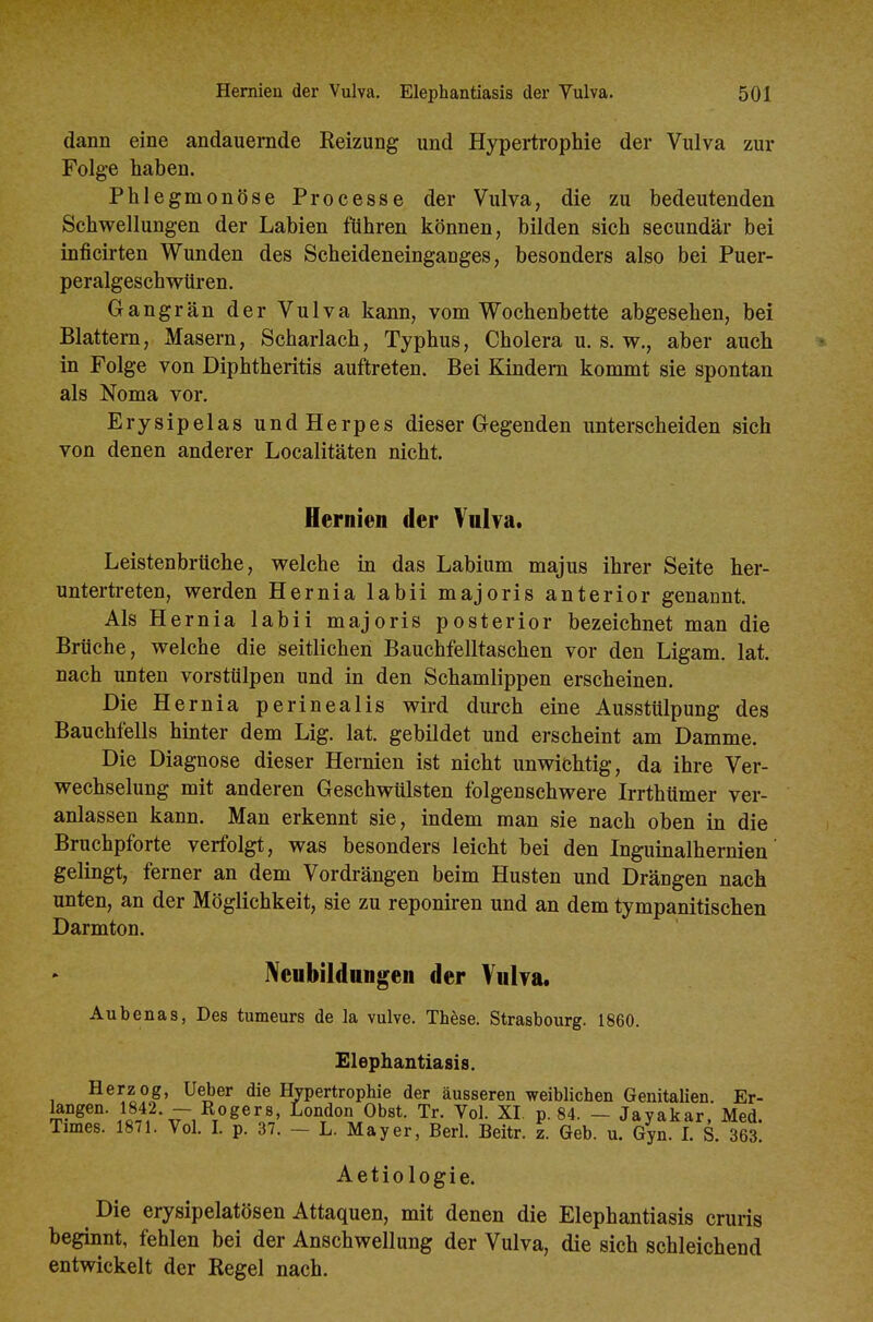 dann eine andauernde Reizung und Hypertrophie der Vulva zur Folge haben. Phlegmonöse Processe der Vulva, die zu bedeutenden Schwellungen der Labien führen können, bilden sich secundär bei inficirten Wunden des Scheideneinganges, besonders also bei Puer- peralgeschwüren. Gangrän der Vulva kann, vom Wochenbette abgesehen, bei Blattern, Masern, Scharlach, Typhus, Cholera u. s. V7., aber auch in Folge von Diphtheritis auftreten. Bei Kindern kommt sie spontan als Noma vor. Erysipelas und Herpes dieser Gegenden unterscheiden sich von denen anderer Localitäten nicht. Hernien der Vulva. Leistenbrüche, welche in das Labium majus ihrer Seite her- untertreten, werden Hernia labii majoris anterior genannt. Als Hernia labii majoris posterior bezeichnet man die Brüche, welche die seitlichen Bauchfelltaschen vor den Ligam. lat. nach unten vorstülpen und in den Schamlippen erscheinen. Die Hernia perinealis wird durch eine Ausstülpung des Bauchfells hinter dem Lig. lat. gebildet und erscheint am Damme. Die Diagnose dieser Hernien ist nicht unwichtig, da ihre Ver- wechselung mit anderen Geschwülsten folgenschwere Irrthümer ver- anlassen kann. Man erkennt sie, indem man sie nach oben in die Bruchpforte verfolgt, was besonders leicht bei den Inguinalhernien gelingt, ferner an dem Vordrängen beim Husten und Drängen nach unten, an der Möglichkeit, sie zu reponiren und an dem tympanitischen Darmton. Neubildungen der Vulva. Aubenas, Des tumeurs de la vulve. These. Strasbourg. 1860. Elephantiasis. Herzog, Ueber die Hypertrophie der äusseren weiblichen Genitalien Er- kngen. 1842. - Rogers, London Obst. Tr. Vol. XI. p. 84. - Jayakar. Med. Times. 1871. Vol. I. p. 37. - L. Mayer, Berl. Beitr. z. Geb. u. Gyn. I. S. 363. Aetiologie. Die erysipelatösen Attaquen, mit denen die Elephantiasis cruris beginnt, fehlen bei der Anschwellung der Vulva, die sich schleichend entwickelt der Regel nach.