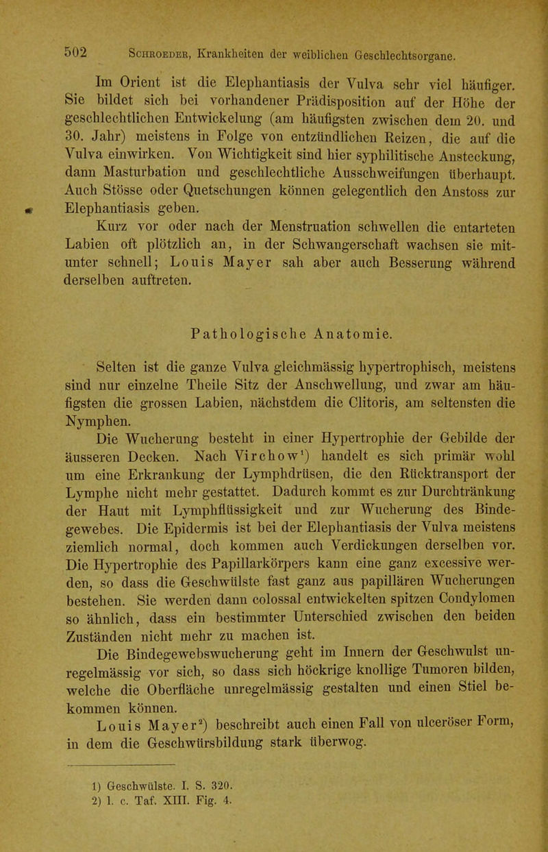 Im Orient ist die Elephantiasis der Vulva sehr viel häufiger. Sie bildet sich bei vorhandener Prädisposition auf der Höhe der geschlechtlichen Entwicklung (am häufigsten zwischen dem 20. und 30. Jahr) meistens in Folge von entzündlichen Reizen, die auf die Vulva einwirken. Von Wichtigkeit sind hier syphilitische Ansteckung, dann Masturbation und geschlechtliche Ausschweifungen überhaupt. Auch Stösse oder Quetschungen können gelegentlich den Anstoss zur Elephantiasis geben. Kurz vor oder nach der Mensti-uation schwellen die entarteten Labien oft plötzlich an, in der Schwangerschaft wachsen sie mit- unter schnell; Louis Mayer sah aber auch Besserung während derselben auftreten. Pathologische Anatomie. Selten ist die ganze Vulva gleichmässig hypertrophisch, meistens sind nur einzelne Theile Sitz der Anschwellung, und zwar am häu- figsten die grossen Labien, nächstdem die Clitoris, am seltensten die Nymphen. Die Wucherung besteht in einer Hypertrophie der Grebilde der äusseren Decken. Nach Virchow') handelt es sich primär wohl um eine Erkrankung der Ljonphdrüsen, die den Rücktransport der Lymphe nicht mehr gestattet. Dadurch kommt es zur Durchtränkung der Haut mit Lymphflüssigkeit und zur Wucherung des Binde- gewebes. Die Epidermis ist bei der Elephantiasis der Vulva meistens ziemlich normal, doch kommen auch Verdickungen derselben vor. Die Hypertrophie des Papillarkörpers kann eine ganz excessive wer- den, so dass die Geschwülste fast ganz aus papillären Wucherungen bestehen. Sie werden dann colossal entwickelten spitzen Condylomen so ähnlich, dass ein bestimmter Unterschied zwischen den beiden Zuständen nicht mehr zu machen ist. Die Bindegewebswucherung geht im Innern der Geschwulst un- regelmässig vor sich, so dass sich höckrige knollige Tumoren bilden, welche die Oberfläche unregelmässig gestalten und einen Stiel be- kommen können. Louis Mayerbeschreibt auch einen Fall von ulceröser Form, in dem die Geschwürsbildung stark überwog. 1) Geschwülste. I. S. 320. 2) 1. c. Taf. Xm. Fig. 4.