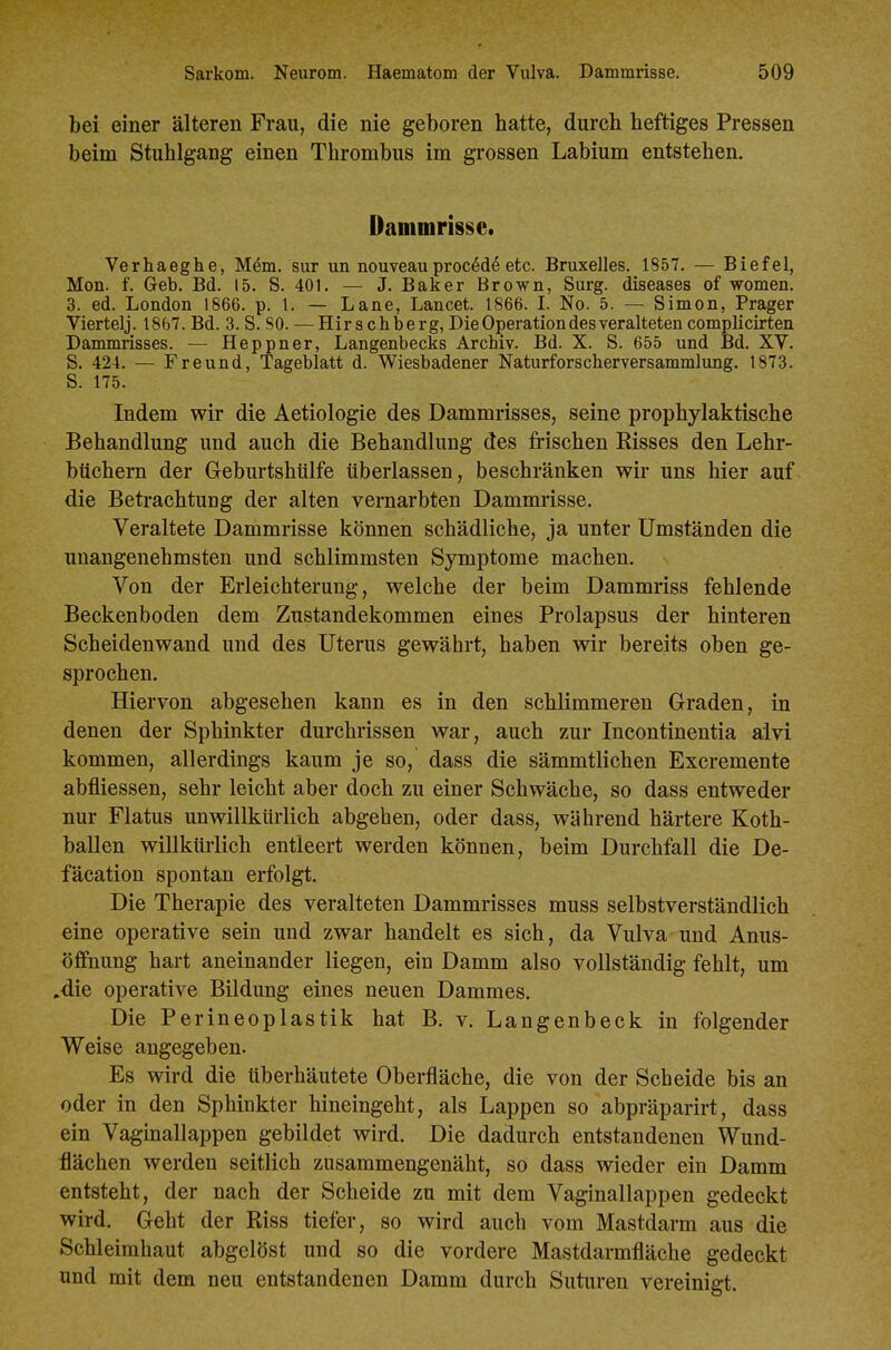 bei einer älteren Frau, die nie geboren hatte, durch heftiges Pressen beim Stuhlgang einen Thrombus im grossen Labium entstehen. Dammrisse. Verhaeghe, Mem. sur un nouveau proced^ etc. Bruxelles. 1857. — Biefel, Mon. f. Geb. Bd. 15. S. 401. — J. Baker Brown, Surg. diseases of women. 3. ed. London 1866. p. 1. — Lane, Lancet. 1866. I. No. 5. — Simon, Prager Viertelj. 1867. Bd. 3. S. SO. — Hirschberg, Die Operation des veralteten complicirten Dammrisses. — Heppner, Langenbecks Archiv. Bd. X. S. 655 und Bd. XV. S. 424. — Freund, Tageblatt d. Wiesbadener Naturforscherversammlung. 1873. S. 175. Indem wir die Aetiologie des Dammrisses, seine prophylaktische Behandlung und auch die Behandlung des frischen Risses den Lehr- büchern der Geburtshiilfe tiberlassen, beschränken wir uns hier auf die Betrachtung der alten vernarbten Dammrisse. Veraltete Dammrisse können schädliche, ja unter Umständen die unangenehmsten und schlimmsten Symptome machen. Von der Erleichterung, welche der beim Dammriss fehlende Beckenboden dem Zustandekommen eines Prolapsus der hinteren Scheidenwand und des Uterus gewährt, haben wir bereits oben ge- sprochen. Hiervon abgesehen kann es in den schlimmeren Graden, in denen der Sphinkter durchrissen war, auch zur Incontinentia alvi kommen, allerdings kaum je so, dass die sämmtlichen Excremente abfliessen, sehr leicht aber doch zu einer Schwäche, so dass entweder nur Flatus unwillkürlich abgehen, oder dass, während härtere Koth- ballen willkürlich entleert werden können, beim Durchfall die De- fäcation spontan erfolgt. Die Therapie des veralteten Dammrisses muss selbstverständlich eine operative sein und zwar handelt es sich, da Vulva und Anus- öffnung hart aneinander liegen, ein Damm also vollständig fehlt, um .die operative Bildung eines neuen Dammes. Die Perineoplastik hat B. v. Langenbeck in folgender Weise angegeben. Es wird die tiberhäutete Oberfläche, die von der Scheide bis an oder in den Sphinkter hineingeht, als Lappen so abpräparirt, dass ein Vaginallappen gebildet wird. Die dadurch entstandenen Wund- flächen werden seitlich zusammengenäht, so dass wieder ein Damm entsteht, der nach der Scheide zu mit dem Vaginallappen gedeckt wird. Geht der Riss tiefer, so wird auch vom Mastdarm aus die Schleimhaut abgelöst und so die vordere Mastdarmfläche gedeckt und mit dem neu entstandenen Damm durch Suturen vereinigt.