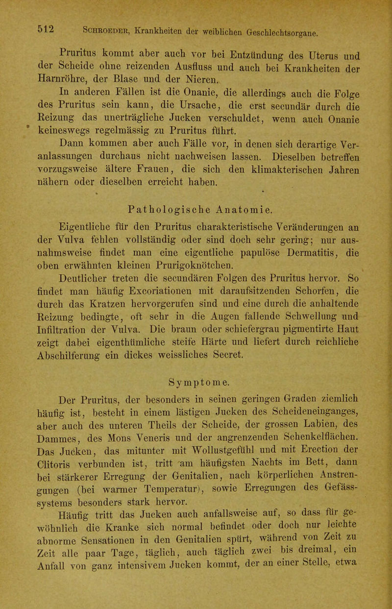 Pruritus kommt aber auch vor bei Entzündung des Uterus und der Scheide ohne reizenden Ausfluss und auch bei Krankheiten der Harnröhre, der Blase und der Nieren. In anderen Fällen ist die Onanie, die allerdings auch die Folge des Pruritus sein kann, die Ursache, die erst secundär durch die Reizung das unerträgliche Jucken verschuldet, wenn auch Onanie keineswegs regelmässig zu Pruritus führt. Dann kommen aber auch Fälle vor, in denen sich derartige Ver- anlassungen durchaus nicht nachweisen lassen. Dieselben betreffen vorzugsweise ältere Frauen, die sich den klimakterischen Jahren nähern oder dieselben erreicht haben. Pathologische Anatomie. Eigentliche für den Pruritus charakteristische Veränderungen an der Vulva fehlen vollständig oder sind doch sehr gering; nur aus- nahmsweise findet man eine eigentliche papulöse Dermatitis, die oben erwähnten kleinen Prurigoknötchen. Deutlicher treten die secundären Folgen des Pruritus hervor. So findet man häufig Excoriationen mit daraufsitzenden Schorfen, die durch das Kratzen hervorgerufen sind und eine durch die anhaltende Reizung bedingte, oft sehr in die Augen fallende Schwellung und Infiltration der Vulva. Die braun oder schiefergrau pigmentirte Haut zeigt dabei eigenthümliche steife Härte und liefert durch reichliche Abschilferung ein dickes weissliches Secret. Symptome. Der Pruritus, der besonders in seinen geringen Graden ziemlich häufig ist, besteht in einem lästigen Jucken des Scheideneinganges, aber auch des unteren Theils der Scheide, der grossen Labien, des Dammes, des Möns Veneris und der angrenzenden Schenkelflächen. Das Juöken, das mitunter mit Wollustgefühl und mit Erection der Clitoris verbunden ist, tritt am häufigsten Nachts im Bett, dann bei stärkerer Erregung der Genitalien, nach körperlichen Anstren- gungen (bei wanner Temperatur), sowie Erregungen des Gefäss- systems besonders stark hervor. Häufig tritt das Jucken auch anfallsweise auf, so dass für ge- wöhnlich die Kranke sich normal befindet oder doch nur leichte abnorme Sensationen in den Genitalien spürt, während von Zeit zu Zeit alle paar Tage, täglich, auch täglich zwei bis dreimal, ein Anfall von ganz intensivem Jucken kommt, der an einer Stelle, etwa