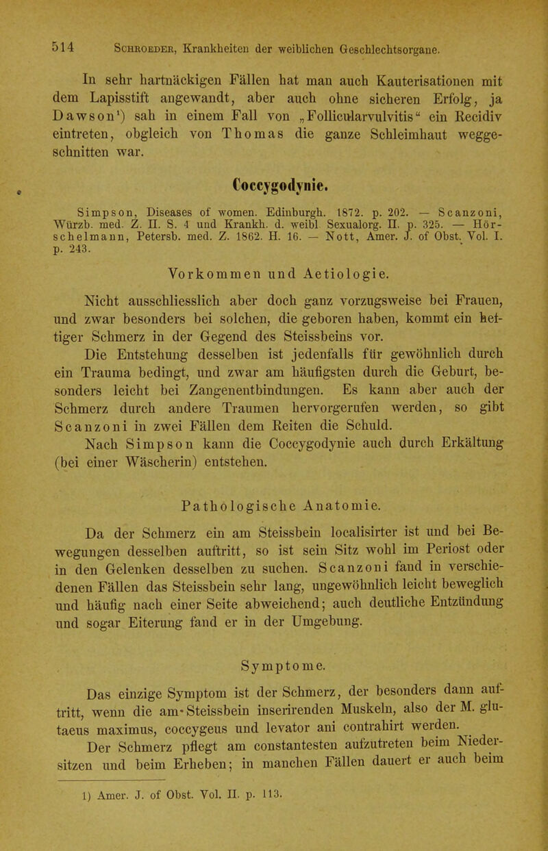 In sehr hartnäckigen Fällen hat man auch Kauterisationen mit dem Lapisstift angewandt, aber auch ohne sicheren Erfolg, ja Dawson') sah in einem Fall von „Follicularvulvitis ein Recidiv eintreten, obgleich von Thomas die ganze Schleimhaut wegge- schnitten war. Coccygodynie. Simpson, Diseases of women. Edinburgh. 1872. p. 202. — Scanzoni, Würzb. med. Z. n. S. 4 und Krankh. d. weibl Sexualorg. II. p. 325. — Hör- schelmann, Petersb. med. Z. 1862. H. 16. — Nott, Amer. J. of Obst. Vol. I. p. 243. Vorkommen und Aetiologie. Nicht ausschliesslich aber doch ganz vorzugsweise bei Frauen, und zwar besonders bei solchen, die geboren haben, kommt ein hef- tiger Schmerz in der Gegend des Steissbeins vor. Die Entstehung desselben ist jedenfalls für gewöhnlich dui-ch ein Trauma bedingt, und zwar am häufigsten durch die Geburt, be- sonders leicht bei Zangeneutbindungen. Es kann aber auch der Schmerz durch andere Traumen hervorgerufen werden, so gibt Scanzoni in zwei Fällen dem Reiten die Schuld. Nach Simpson kann die Coccygodynie auch durch Erkältung (bei einer Wäscherin) entstehen. Pathologische Anatomie. Da der Schmerz ein am Steissbein localisirter ist und bei Be- wegungen desselben auftritt, so ist sein Sitz wohl im Periost oder in den Gelenken desselben zu suchen. Scanzoni fand in verschie- denen Fällen das Steissbein sehr lang, ungewöhnlich leicht beweglich und häufig nach einer Seite abweichend; auch deutliche Entzündung und sogar Eiterung fand er in der Umgebung. Symptome. Das einzige Symptom ist der Schmerz, der besonders dann aut- tritt, wenn die am- Steissbein inserirenden Muskeln, also der M. glu- taeus maximus, coccygeus und levator ani contrahirt werden. Der Schmerz pflegt am constantesten aufzuü-eten beim Nieder- sitzen und beim Erheben; in manchen Fällen dauert er auch beim 1) Amer. J. of Obst. Vol. II. p. 113.