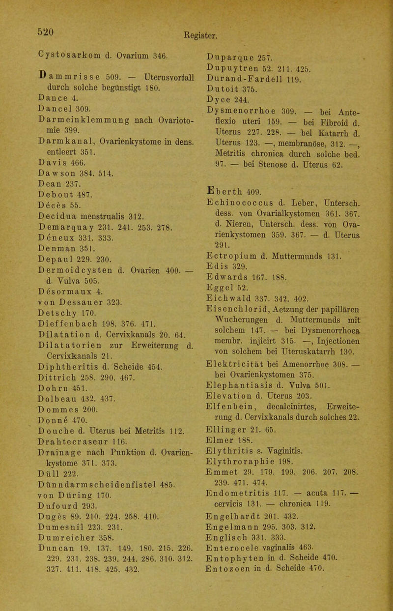 Cystosarkom d. Ovarium 346. Bammrisse 509. — Uterusvorfall durch solche begünstigt 180. Dance 4. Dancel 309. Darmeinklemmung nach Ovarioto- mie 399. Darmkanal, Ovarienkystome in dens. entleert 351. Davis 466. Dawson 384. 514. Dean 237. Debout 487. Döces 55. Decidua menstrualis 312. Demarquay 231. 241. 253. 278. D6neux 331. 333. Denman 351. Depaul 229. 230. Dermoidcysten d. Ovarien 400. — d. Vulva 505. Desormaux 4. von Dessauer 323. Detschy 170. Dieffenbach 198. 376. 471. Dilatation d. Cervixkanals 20. 64. Dilatatorien zur Erweiterung d. Cervixkanals 21. Diphtheritis d. Scheide 454. Dittrich 258. 290. 467. Dohrn 451. Dolbeau 432. 437. D ommes 200. Donn§ 470. Douche d. Uterus bei Metritis 112. Drahtecr aseur 116. Drainage nach Punktion d. Ovarien- kystome 371. 373. Düll 222. Dünndarmscheidenfistel 485. von Düring 170. Dufourd 293. Duges 89. 210. 224. 258. 410. Dumesnil 223. 231. Dumreicher 358. Duncan 19. 137. 149. 180. 215. 226. 229. 231. 238. 239. 244. 286. 310. 312. 327. 411. 418. 425. 432. Duparque 257. Dupuytren 52. 211. 425. Durand-Fardell 119. Dutoit 375. Dyce 244. Dysmenorrhoe 309. — bei Ante- flexio uteri 159. — bei Fibroid d. Uterus 227. 228. — bei Katarrh d. Uterus 123. —, membranöse, 312. —, Metritis chronica durch solche bed. 97. — bei Stenose d. Uterus 62. Eberth 409. Echinococcus d. Leber, Untersch. dess. von Ovarialkystomen 361. 367. d. Nieren, Untersch. dess. von Ova- rienkystomen 359. 367. — d. Uterus 291. Ectropium d. Muttermunds 131. Edis 329. Edwards 167. 188. Eggel 52. Eichwald 337. 342. 402. Eisenchlorid, Aetzung der papillären Wucherungen d. Muttermunds mit solchem 147. — bei Dysmenorrhoea membr. injicirt 315. —, Injectionen von solchem bei Uteruskatarrh 130. Elektricität bei Amenorrhoe 308. — bei Ovarienkystomen 375. Elephantiasis d. Vulva 501. Elevation d. Uterus 203. Elfenbein, decalcinirtes, Erweite- rung d. Cervixkanals durch solches 22. Ellinger 21. 65. Elmer 188. Elythritis s. Vaginitis. Elythroraphie 198. Emmet 29. 179. 199. 206. 207. 208. 239. 471. 474. Endometritis 117. — acuta 117. — cervicis 131. — chronica 119. Engelhardt 201. 432. Engelmann 295. 303. 312. Englisch 331. 333. Enterocele vaginalis 463. Entophyten in d. Scheide 470. Entozoen in d. Scheide 470.