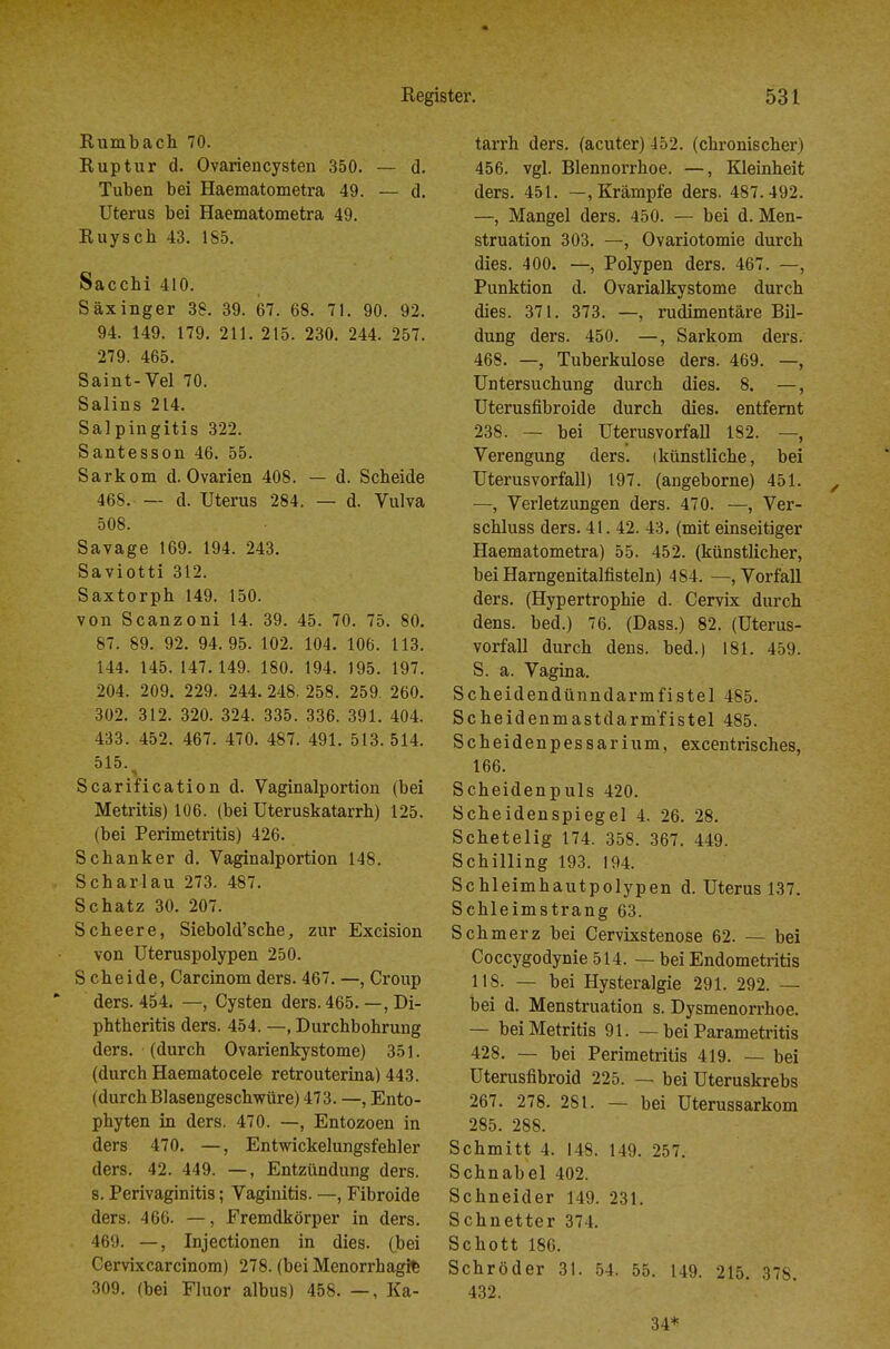 Rumbach 70. Ruptur d. Ovariencysten 350. — d. Tuben bei Haematometra 49. — d. Uterus bei Haematometra 49. Ruysch 43. 185. Sacchi 410. Säxinger 38. 39. 67. 68. 71. 90. 92. 94. 149. 179. 211. 215. 230. 244. 257. 279. 465. Saint-Vel 70. Salins 214. Salpingitis 322. Santesson 46. 55. Sarkom d. Ovarien 408. — d. Scheide 468. — d. Uterus 284. — d. Vulva 508. Savage 169. 194. 243. Saviotti 312. Saxtorph 149. 150. von Scanzoni 14. 39. 45. 70. 75. 80. 87. 89. 92. 94.95. 102. 104. 106. 113. 144. 145. 147.149. 180. 194. 195. 197. 204. 209. 229. 244. 248. 258. 259. 260. 302. 312. 320. 324. 335. 336. 391. 404. 433. 452. 467. 470. 487. 491. 513. 514. 515. Scarification d. Vaginalportion (bei Metritis) 106. (bei Uteruskatarrh) 125. (bei Perimetritis) 426. Schanker d. Vaginalportion 148. Scharlau 273. 487. Schatz 30. 207. Scheere, Siebold'sche, zur Excision von Uteruspolypen 250. S cheide, Carcinom ders. 467. —, Croup ders. 454. —, Cysten ders. 465. —, Di- phtheritis ders. 454. —, Durchbohrung ders. (durch Ovarienkystome) 351. (durch Haematocele retrouterina) 443. (durch Blasengeschwüre) 473. —, Ento- phyten in ders. 470. —, Entozoen in ders 470. —, Entwickelungsfehler ders. 42. 449. —, Entzündung ders. s. Perivaginitis; Vaginitis. —, Fibroide ders. 466. —, Fremdkörper in ders. 469. —, Injectionen in dies, (bei Cervixcarcinom) 278. (bei Menorrhagie 309. (bei Fluor albus) 458. —, Ka- tarrh ders. (acuter) 452. (chronischer) 456. vgl. Blennorrhoe. —, Kleinheit ders. 451. —, Krämpfe ders. 487.492. —, Mangel ders. 450. — bei d. Men- struation 303. —, Ovariotomie durch dies. 400. —, Polypen ders. 467. —, Punktion d. Ovarialkystome durch dies. 371. 373. —, rudimentäre Bil- dung ders. 450. —, Sarkom ders. 468. —, Tuberkulose ders. 469. —, Untersuchung durch dies. 8. —, üterusfibroide durch dies, entfernt 238. — bei Uterusvorfall 182. —, Verengung ders. (künstliche, bei Uterusvorfall) 197. (angeborne) 451. ^ —, Verletzungen ders. 470. —, Ver- schluss ders. 41. 42. 43. (mit einseitiger Haematometra) 55. 452. (künstlicher, bei Harngenitalfisteln) 484. —, Vorfall ders. (Hypertrophie d. Cervix durch dens. bed.) 76. (Dass.) 82. (Uterus- vorfall durch dens. bed.) 181. 459. S. a. Vagina. Scheidendünndarmfistel 485. Scheidenmastdarm'fistel 485. Scheidenpessarium, excentrisches, 166. Scheidenpuls 420. Scheidenspiegel 4. 26. 28. Schetelig 174. 358. 367. 449. Schilling 193. 194. Schleimhautpolypen d. Uterus 137. Schleimstrang 63. Schmerz bei Cervixstenose 62. — bei Coccygodynie514. — bei Endometritis 118. — bei Hysteralgie 291. 292. — bei d. Menstruation s. Dysmenorrhoe. — bei Metritis 91. — bei Parametritis 428. — bei Perimetritis 419. — bei Uterusfibroid 225. — bei Uteruskrebs 267. 278. 281. — bei Uterussarkom 285. 288. Schmitt 4. 148. 149. 257. Schnabel 402. Schneider 149. 231. Schnetter 374. Schott 186. Schröder 31. 54. 55. 149. 215. 378. 432. 34*