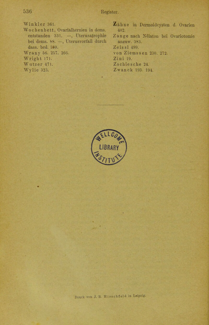 Winkler 361. Wochenbett, Ovarialhernien in dems. entstanden 331. —, Uterusatrophie bei dems. 88. —, Uterusvorfall durch dass. bed. ISO. Wrany 56. 257. 266. Wright 171. Wutzer 471. Wylie 323. Zähne in Dermoidcysten d. Ovarien 402. Zange nach N(Slaton bei Ovariotomie anzuw. 383. Zeissl 499. von Ziemssen 230. 272. Zini 19. Zschiesche 24. Zwanck 193. 194. Druck von J. B. Hirschfeld in Leipzig.