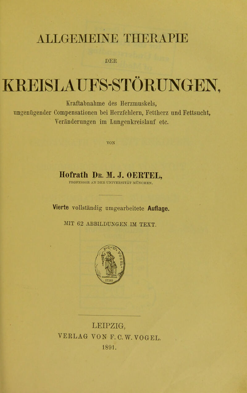ALLGEMEINE THERAPIE DER KREISLAUFS-STÖRUNGEN, Eraftabnahme des Herzmuskels, ungenügender Compensationen bei Herzfehlern, Fettherz und Fettsucht, Veränderungen im Lungenkreislauf etc. VON Hofrath De. M. J. OERTEL, PROFESSOR AN DER UNIVERSITÄT MÜNCHEN. Vierte vollständig umgearbeitete Auflage. MIT 62 ABBILDUNGEN IM TEXT. LEIPZIG, VERLAG VON F. C.W. VOGEL. 1891.