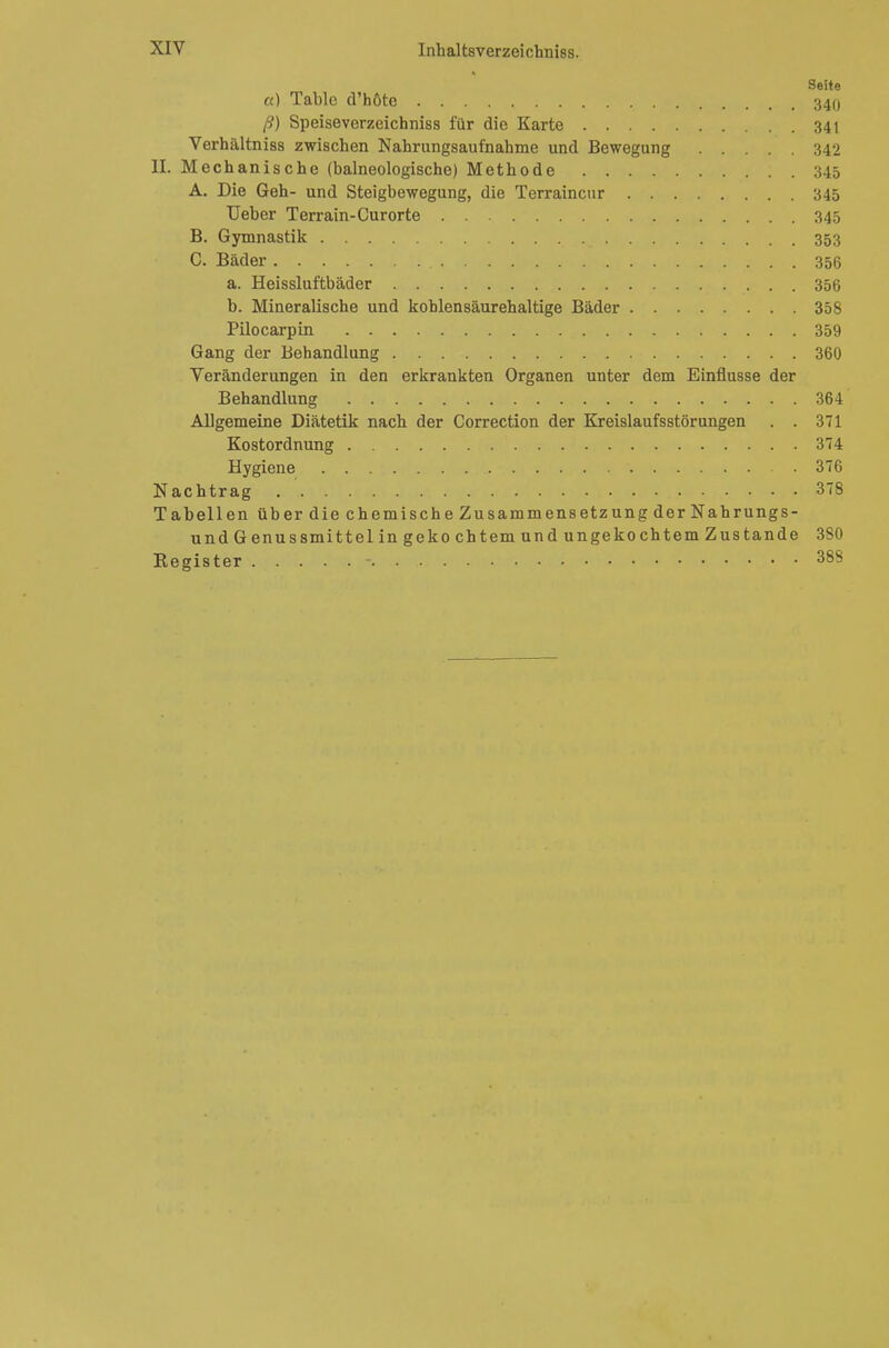 Seite et) Table d'hötc 340 ß) Speiseverzeichniss für die Karte 341 Verhältniss zwischen Nahrungsaufnahme und Bewegung 342 II. Mechanische (balneologische) Methode 345 A. Die Geh- und Steigbewegung, die Terraincur 345 Ueber Terrain-Curorte 345 B. Gymnastik 353 C. Bader ;; . , 356 a. Heissluftbäder 356 b. Mineralische und koblensäurehaltige Bäder 358 Pilocarpin 359 Gang der Behandlung 360 Veränderungen in den erkrankten Organen unter dem Einflüsse der Behandlung 364 Allgemeine Diätetik nach der Correction der Kreislaufsstörungen . . 371 Kostordnung 374 Hygiene 376 Nachtrag 378 Tabellen üb er die chemische Zusammensetzung der Nahrungs- undGenussmittel in gekocht emundungekochtem Zustande 380 Register - 388