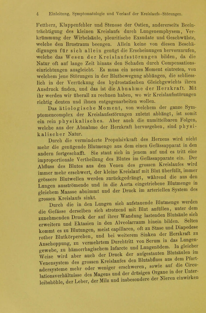 Fettherz, Klappenfehler und Stenose der Ostien, andererseits Beein- trächtigung des kleinen Kreislaufs durch Lungenemphysem, Ver- krümmung der Wirbelsäule, pleuritische Exsudate und Geschwülste, welche den Brustraum beengen. Allein keine von diesen Beschä- digungen für sich allein genügt die Erscheinungen hervorzurufen, welche das Wesen der Kreislaufsstörungen bilden, da die Natur oft auf lange Zeit hinaus den Schaden durch Compensations- einrichtungen ausgleicht. Es muss ein neues Moment eintreten, von welchem jene Störungen in der Blutbewegung abhängen, die schliess- lich in der Verrückung des hydrostatischen Gleichgewichts ihren Ausdruck finden, und das ist die Abnahme der Herzkraft. Mit ihr werden wir überall zu rechnen haben, wo wir Kreislaufsstörungen richtig deuten und ihnen entgegenarbeiten wollen. Das ätiologische Moment, von welchem der ganze Sym- ptomencomplex der Kreislaufsstörungen zuletzt abhängt, ist somit ein rein physikalisches. Aber auch die unmittelbaren Folgen, welche aus der Abnahme der Herzkraft hervorgehen, sind physi- kalischer Natur. Durch die verminderte Propulsivkraft des Herzens wird nicht mehr die genügende Blutmenge aus dem einen Gefässapparat in den andern fortgeschafft. Sie staut sich in jenem auf und es tritt eine improportionale Vertheilung des Blutes im Gefässapparate ein. Der Abfluss des Blutes aus den Venen des grossen Kreislaufes wird immer mehr erschwert, der kleine Kreislauf mit Blut überfüllt, immer grössere Blutwellen werden zurückgedrängt, während die aus den Lungen ausströmende und in die Aorta eingetriebene Blutmenge m gleichem Maasse abnimmt und der Druck im arteriellen System des grossen Kreislaufs sinkt. Durch die in den Lungen sich aufstauende Blutmenge werden die Gefässe derselben sich strotzend mit Blut anfüllen, unter dem zunehmenden Druck der auf ihrer Wandung lastenden Blutsäule sich erweitern und Ektasien in den Alveolarraum hinein büden. Selten kommt es zu Blutungen, meist capillaren, oft zu Staue und Diapedese rother Blutkörperchen, und bei weiterem Sinken der Herzkraft zu Anschoppung, zu vermehrtem Durchtritt von Serum in das Lügen- gewebe^ zu hämorrhagischem Infarcte und Lungenöden, n g eicher Wdse wird aber auch der Druck der aufgestauten Blu saulen.im Venensystem des grossen Kreislaufes den Blutabfluss aus dem Hcn - adersvsteme mehr oder weniger erschweren, sowie auf die Circo ta3«AUtni«e des Magens und der drüsigen Organe in der Unter- ShöhTeder Leber, der Milz und insbesondere der Nieren einwn-ken