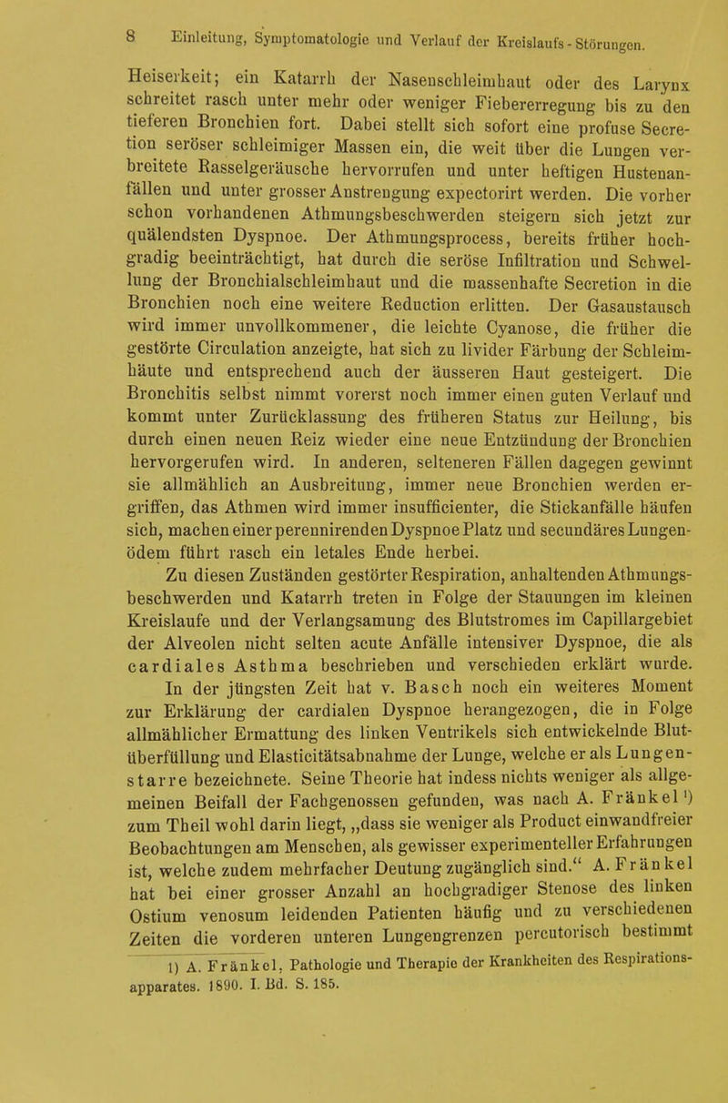 Heiserkeit; ein Katarrh der Nasenschleinihaut oder des Larynx schreitet rasch unter mehr oder weniger Fiebererregung bis zu den tieferen Bronchien fort. Dabei stellt sich sofort eine profuse Secre- tion seröser schleimiger Massen ein, die weit über die Luugen ver- breitete Rasselgeräusche hervorrufen und unter heftigen Hustenan- fällen und unter grosser Anstrengung expectorirt werden. Die vorher schon vorhandenen Athmungsbeschwerden steigern sich jetzt zur quälendsten Dyspnoe. Der Athmungsprocess, bereits früher hoch- gradig beeinträchtigt, hat durch die seröse Infiltration und Schwel- lung der Bronchialschleimhaut und die massenhafte Secretion in die Bronchien noch eine weitere Reduction erlitten. Der Gasaustausch wird immer unvollkommener, die leichte Cyanose, die früher die gestörte Circulation anzeigte, hat sich zu livider Färbung der Schleim- häute und entsprechend auch der äusseren Haut gesteigert. Die Bronchitis selbst nimmt vorerst noch immer einen guten Verlauf und kommt unter Zurücklassung des früheren Status zur Heilung, bis durch einen neuen Reiz wieder eine neue Entzündung der Bronchien hervorgerufen wird. In anderen, selteneren Fällen dagegen gewinnt sie allmählich an Ausbreitung, immer neue Bronchien werden er- griffen, das Athmen wird immer insufficienter, die Stickanfälle häufen sich, machen einer perennirenden Dyspnoe Platz und secundäres Lungen- ödem führt rasch ein letales Ende herbei. Zu diesen Zuständen gestörter Respiration, anhaltenden Athmungs- beschwerden und Katarrh treten in Folge der Stauungen im kleinen Kreislaufe und der Verlangsamung des Blutstromes im Capillargebiet der Alveolen nicht selten acute Anfälle intensiver Dyspnoe, die als cardiales Asthma beschrieben und verschieden erklärt wurde. In der jüngsten Zeit hat v. Bäsch noch ein weiteres Moment zur Erklärung der cardialen Dyspnoe herangezogen, die in Folge allmählicher Ermattung des linken Ventrikels sich entwickelnde Blut- überfüllung und Elasticitätsabnahme der Lunge, welche er als Lungen- starre bezeichnete. Seine Theorie hat indess nichts weniger als allge- meinen Beifall der Fachgenossen gefunden, was nach A. Frankel1) zum Theil wohl darin liegt, „dass sie weniger als Product einwandfreier Beobachtungen am Menschen, als gewisser experimenteller Erfahrungen ist, welche zudem mehrfacher Deutung zugänglich sind. A. Frankel hat bei einer grosser Anzahl an hochgradiger Stenose des linken Ostium venosum leidenden Patienten häufig und zu verschiedenen Zeiten die vorderen unteren Lungengrenzen percutorisch bestimmt 1) A. Frankel, Pathologie und Therapie der Krankheiten des Respirations- apparates. 1890. I. Ed. S. 185.