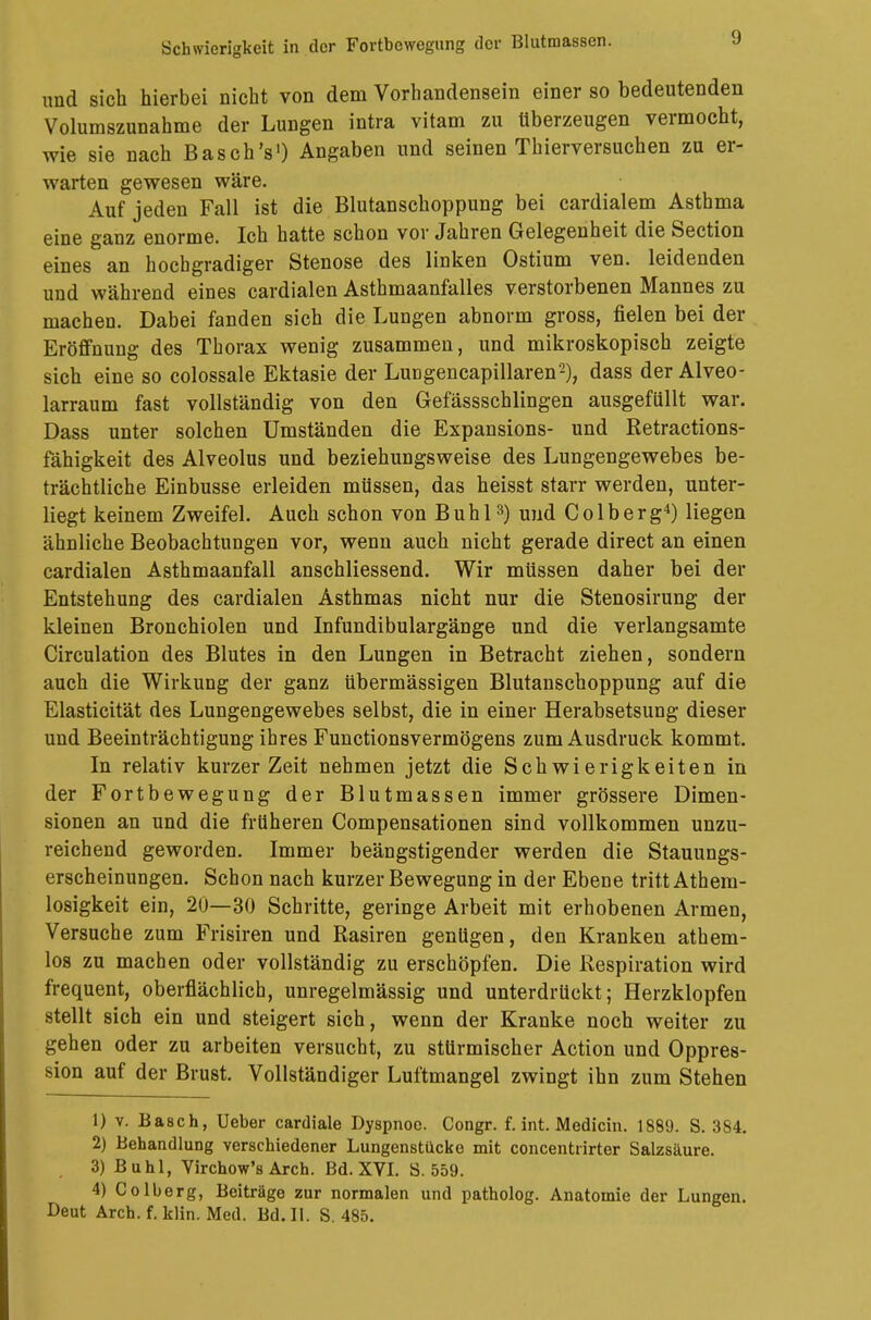 Schwierigkeit in der Fortbewegung der Blutmassen. J und sieb hierbei nicht von dem Vorhandensein einer so bedeutenden Volumszunahme der Lungen intra vitam zu überzeugen vermocht, wie sie nach Basch's1) Angaben und seinen Thierversuchen zu er- warten gewesen wäre. Auf jeden Fall ist die Blutanschoppung bei cardialem Asthma eine ganz enorme. Ich hatte schon vor Jahren Gelegenheit die Section eines an hochgradiger Stenose des linken Ostium ven. leidenden und während eines cardialen Asthmaanfalles verstorbenen Mannes zu machen. Dabei fanden sich die Lungen abnorm gross, fielen bei der Eröffnung des Thorax wenig zusammen, und mikroskopisch zeigte sich eine so colossale Ektasie der Lungencapillaren2), dass der Alveo- larraum fast vollständig von den Gefässschlingen ausgefällt war. Dass unter solchen Umständen die Expansions- und Retractions- fähigkeit des Alveolus und beziehungsweise des Lungengewebes be- trächtliche Einbusse erleiden müssen, das heisst starr werden, unter- liegt keinem Zweifel. Auch schon von Buhl3) und Colberg4) liegen ähnliche Beobachtungen vor, wenn auch nicht gerade direct an einen cardialen Asthmaanfall anschliessend. Wir müssen daher bei der Entstehung des cardialen Asthmas nicht nur die Stenosirung der kleinen Bronchiolen und Infundibulargänge und die verlangsamte Circulation des Blutes in den Lungen in Betracht ziehen, sondern auch die Wirkung der ganz übermässigen Blutanschoppung auf die Elasticität des Lungengewebes selbst, die in einer Herabsetsung dieser und Beeinträchtigung ihres Functionsvermögens zum Ausdruck kommt. In relativ kurzer Zeit nehmen jetzt die Schwierigkeiten in der Fortbewegung der Blutmassen immer grössere Dimen- sionen an und die früheren Compensationen sind vollkommen unzu- reichend geworden. Immer beängstigender werden die Stauungs- erscheinungen. Schon nach kurzer Bewegung in der Ebene tritt Athem- losigkeit ein, 20—30 Schritte, geringe Arbeit mit erhobenen Armen, Versuche zum Frisiren und Rasiren genügen, den Kranken athem- los zu machen oder vollständig zu erschöpfen. Die Respiration wird frequent, oberflächlich, unregelmässig und unterdrückt; Herzklopfen stellt sich ein und steigert sich, wenn der Kranke noch weiter zu gehen oder zu arbeiten versucht, zu stürmischer Action und Oppres- sion auf der Brust. Vollständiger Luftmangel zwingt ihn zum Stehen 1) v. Bäsch, Ueber cardiale Dyspnoe. Congr. f. int. Medicin. 1889. S. 384. 2) Behandlung verschiedener Lungenstücke mit concentrirter Salzsäure. 3) Buhl, Virchow's Arch. Bd. XVI. S. 559. 4) Colberg, Beiträge zur normalen und patholog. Anatomie der Lungen.