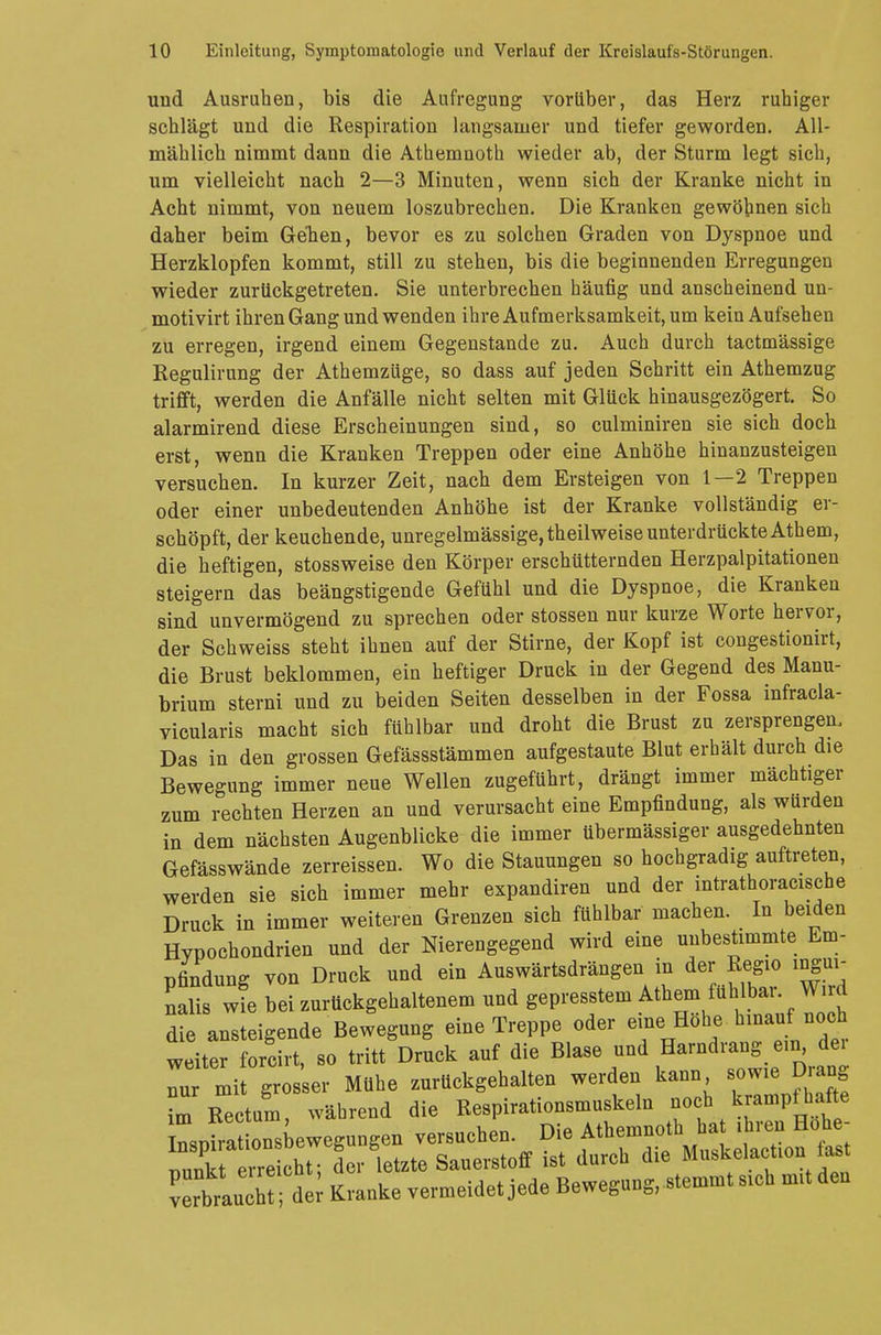 und Ausruhen, bis die Aufregung vorüber, das Herz ruhiger schlägt und die Respiration langsamer und tiefer geworden. All- mählich nimmt dann die Athemnoth wieder ab, der Sturm legt sich, um vielleicht nach 2—3 Minuten, wenn sich der Kranke nicht in Acht nimmt, von neuem loszubrechen. Die Kranken gewöhnen sich daher beim Geben, bevor es zu solchen Graden von Dyspnoe und Herzklopfen kommt, still zu stehen, bis die beginnenden Erregungen wieder zurückgetreten. Sie unterbrechen häufig und anscheinend un- motivirt ihren Gang und wenden ihre Aufmerksamkeit, um kein Aufsehen zu erregen, irgend einem Gegenstande zu. Auch durch taetmässige Regulirung der Athemzüge, so dass auf jeden Schritt ein Athemzug trifft, werden die Anfälle nicht selten mit Glück hinausgezögert. So alarmirend diese Erscheinungen sind, so culminiren sie sich doch erst, wenn die Kranken Treppen oder eine Anhöhe hinanzusteigen versuchen. In kurzer Zeit, nach dem Ersteigen von 1—2 Treppen oder einer unbedeutenden Anhöhe ist der Kranke vollständig er- schöpft, der keuchende, unregelmässige, theilweise unterdrückte Athem, die heftigen, stossweise den Körper erschütternden Herzpalpitationen steigern das beängstigende Gefühl und die Dyspnoe, die Kranken sind unvermögend zu sprechen oder stossen nur kurze Worte hervor, der Schweiss steht ihnen auf der Stirne, der Kopf ist congestionirt, die Brust beklommen, ein heftiger Druck in der Gegend des Manu- brium sterni und zu beiden Seiten desselben in der Fossa infracla- vicularis macht sich fühlbar und droht die Brust zu zersprengen, Das in den grossen Gefässstämmen aufgestaute Blut erhält durch die Bewegung immer neue Wellen zugeführt, drängt immer mächtiger zum rechten Herzen an und verursacht eine Empfindung, als würden in dem nächsten Augenblicke die immer übermässiger ausgedehnten Gefässwände zerreissen. Wo die Stauungen so hochgradig auftreten, werden sie sich immer mehr expandiren und der intrathoracische Druck in immer weiteren Grenzen sich fühlbar machen. In beiden Hvpochondrien und der Nierengegend wird eine unbestimmte Em- pfindung von Druck und ein Auswärtsdrängen in der Regio ingui- nalis wie bei zurückgehaltenem und gepresstem Athem fühlbai Wird die ansteigende Bewegung eine Treppe oder eine Hohe bmauf noch weiter forcirt, so tritt Druck auf die Blase und Harndrang ein dei Tu mi gros er Mühe zurückgehalten werden kann sowie Drang m Rectum während die Respirationsmuskeln noch krampfhafte Lfra onsbewegungen versuchen. Die Athemnoth hat ihren Hohe- Zk Z cht der letzte Sauerstoff ist durch die Muskelaction last 1Ä kranke vermeidet jede Bewegung, stemmt sich mit den