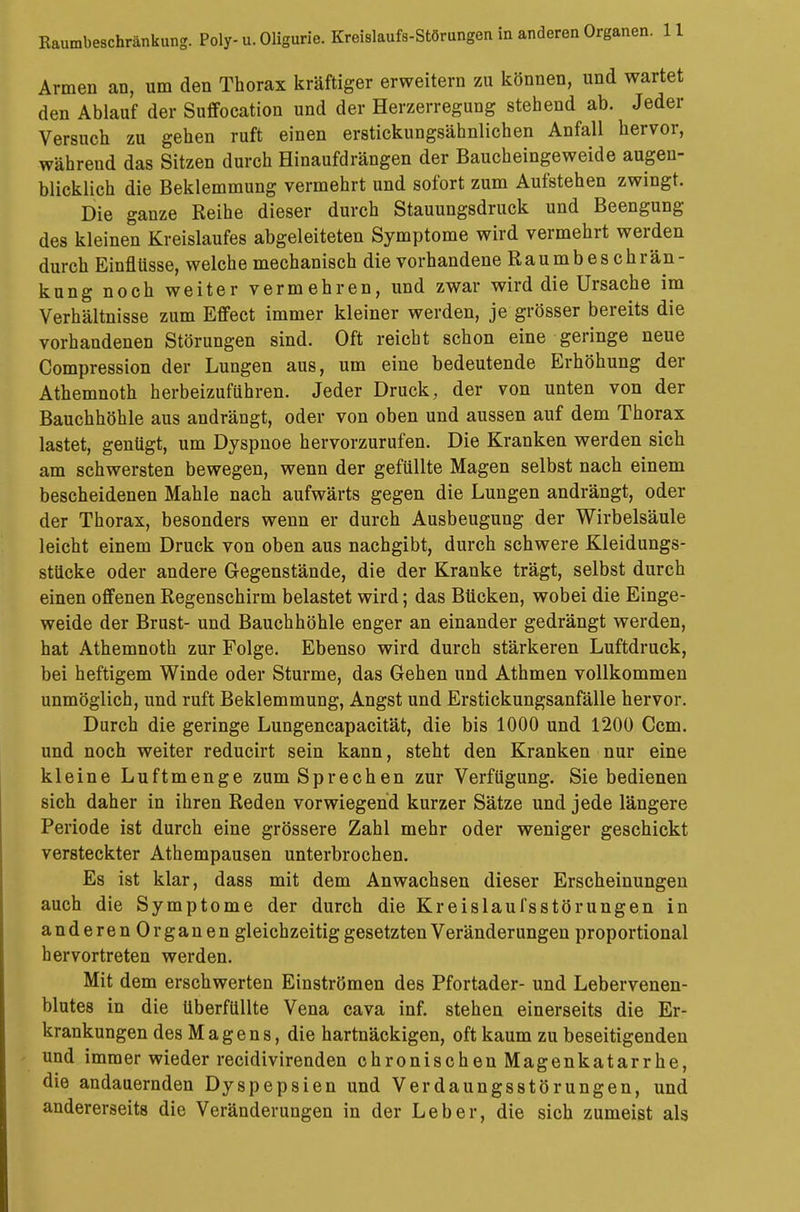 Armen an, um den Thorax kräftiger erweitern zu können, und wartet den Ablauf der Suffocation und der Herzerregung stehend ab. Jeder Versuch zu gehen ruft einen erstickungsähnlichen Anfall hervor, während das Sitzen durch Hinaufdrängen der Baucheingeweide augen- blicklich die Beklemmung vermehrt und sofort zum Aufstehen zwingt. Die ganze Reihe dieser durch Stauungsdruck und Beengung des kleinen Kreislaufes abgeleiteten Symptome wird vermehrt werden durch Einflüsse, welche mechanisch die vorhandene Raumbeschrän- kung noch weiter vermehren, und zwar wird die Ursache im Verhältnisse zum Effect immer kleiner werden, je grösser bereits die vorhandenen Störungen sind. Oft reicht schon eine geringe neue Compression der Lungen aus, um eine bedeutende Erhöhung der Athemnoth herbeizuführen. Jeder Druck, der von unten von der Bauchhöhle aus andrängt, oder von oben und aussen auf dem Thorax lastet, genügt, um Dyspnoe hervorzurufen. Die Kranken werden sich am schwersten bewegen, wenn der gefüllte Magen selbst nach einem bescheidenen Mahle nach aufwärts gegen die Lungen andrängt, oder der Thorax, besonders wenn er durch Ausbeugung der Wirbelsäule leicht einem Druck von oben aus nachgibt, durch schwere Kleidungs- stücke oder andere Gegenstände, die der Kranke trägt, selbst durch einen offenen Regenschirm belastet wird; das Bücken, wobei die Einge- weide der Brust- und Bauchhöhle enger an einander gedrängt werden, hat Athemnoth zur Folge. Ebenso wird durch stärkeren Luftdruck, bei heftigem Winde oder Sturme, das Gehen und Athmen vollkommen unmöglich, und ruft Beklemmung, Angst und Erstickungsanfälle hervor. Durch die geringe Lungencapacität, die bis 1000 und 1200 Ccm. und noch weiter reducirt sein kann, steht den Kranken nur eine kleine Luftmenge zum Sprechen zur Verfügung. Sie bedienen sich daher in ihren Reden vorwiegend kurzer Sätze und jede längere Periode ist durch eine grössere Zahl mehr oder weniger geschickt versteckter Athempausen unterbrochen. Es ist klar, dass mit dem Anwachsen dieser Erscheinungen auch die Symptome der durch die Kreislaufsstörungen in anderenOrganen gleichzeitig gesetzten Veränderungen proportional hervortreten werden. Mit dem erschwerten Einströmen des Pfortader- und Lebervenen- blutes in die überfüllte Vena cava inf. stehen einerseits die Er- krankungen des Magens, die hartnäckigen, oft kaum zu beseitigenden und immer wieder recidivirenden chronischen Magenkatarrhe, die andauernden Dyspepsien und Verdaungsstörungen, und andererseits die Veränderungen in der Leber, die sich zumeist als