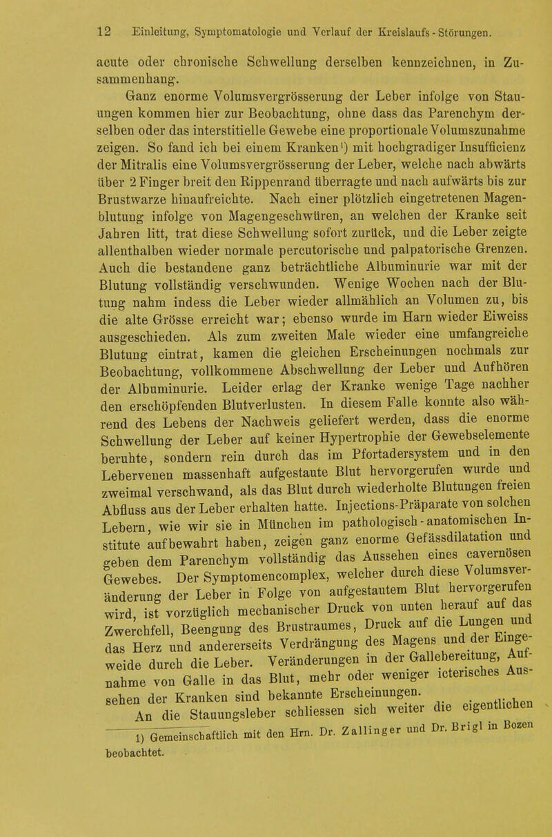 acute oder chronische Schwellung derselben kennzeichnen, in Zu- sammenhang. Ganz enorme Volumsvergrösserung der Leber infolge von Stau- ungen kommen hier zur Beobachtung, ohne dass das Parenchym der- selben oder das interstitielle Gewebe eine proportionale Volumszunahme zeigen. So fand ich bei einem Kranken1) mit hochgradiger Insuffizienz der Mitralis eine Volumsvergrösserung der Leber, welche nach abwärts über 2 Finger breit den Rippenrand überragte und nach aufwärts bis zur Brustwarze hinaufreichte. Nach einer plötzlich eingetretenen Magen- blutung infolge von Magengeschwüren, an welchen der Kranke seit Jahren litt, trat diese Schwellung sofort zurück, und die Leber zeigte allenthalben wieder normale percutorische und palpatorische Grenzen. Auch die bestandene ganz beträchtliche Albuminurie war mit der Blutung vollständig verschwunden. Wenige Wochen nach der Blu- tung nahm indess die Leber wieder allmählich an Volumen zu, bis die alte Grösse erreicht war; ebenso wurde im Harn wieder Eiweiss ausgeschieden. Als zum zweiten Male wieder eine umfangreiche Blutung eintrat, kamen die gleichen Erscheinungen nochmals zur Beobachtung, vollkommene Abschwellung der Leber und Aufhören der Albuminurie. Leider erlag der Kranke wenige Tage nachher den erschöpfenden Blutverlusten. In diesem Falle konnte also wäh- rend des Lebens der Nachweis geliefert werden, dass die enorme Schwellung der Leber auf keiner Hypertrophie der Gewebselemente beruhte, sondern rein durch das im Pfortadersystem und in den Lebervenen massenhaft aufgestaute Blut hervorgerufen wurde und zweimal verschwand, als das Blut durch wiederholte Blutungen freien Abfluss aus der Leber erhalten hatte. Injections-Präparate von solchen Lebern wie wir sie in München im pathologisch - anatomischen In- stitute aufbewahrt haben, zeigen ganz enorme Gefässdilatation und geben dem Parenchym vollständig das Aussehen eines cayernosen Gewebes. Der Symptomencomplex, welcher durch diese Volumsver- änderung der Leber in Folge von aufgestautem Blut hervorgerufen wird, ist vorzüglich mechanischer Druck von unten herauf auf das Zwerchfell, Beengung des Brustraumes, Druck auf die Lungen und das Herz und andererseits Verdrängung des Magens und der Enge weide durch die Leber. Veränderungen in der Gallebereitung, Auf- nahme von Galle in das Blut, mehr oder weniger Mensches Aus- sehen der Kranken sind bekannte Erscheinungen. onfllVhpn An die Stauungsleber schliessen sich weiter die eigentlichen ^^nschaftlich mit den Hrn. Dr. Zallinger und Dr. Brigl in Bozen beobachtet.