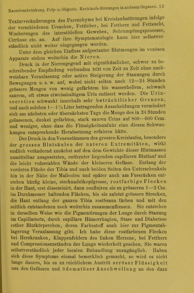 Textur veränderten des Parenchyms bei Kreislaufsstörungen infolge der verschiedenen Ursachen, Fettleber, bei Fettherz und Fettsucht, Wucherungen des interstitiellen Gewebes, Scbrumpfungsprocesse, Cirrhose etc. an. Auf ihre Symptomatologie kann hier selbstver- ständlich nicht weiter eingegangen werden. Unter dem gleichen Einfluss aufgestauter Blutmengen im venösen Apparate stehen weiterhin die Nieren. Druck in der Nierengegend mit eigentümlicher, schwer zu be- schreibender Empfindung verbunden tritt von Zeit zu Zeit ohne nach- weisbare Veranlassung oder active Steigerung der Stauungen durch Bewegungen u. s. w. auf, wobei nicht selten nach 12—24 Stunden grössere Mengen von wenig gefärbtem bis wasserhellem, ^ schwach saurem, oft etwas eiweisshaltigem Urin entleert werden. Die Urin- secretion schwankt innerhalb sehr beträchtlicher Grenzen, und nach solchen 1—1>/s Liter betragenden Ausscheidungen vermindert sich am nächsten oder übernächsten Tage die Menge des in 24 Stunden gelassenen, dunkel gefärbten, stark sauren Urins auf 800—600 Ccm. und weniger, ohne dass die Flüssigkeitszufuhr eine diesen Schwan- kungen entsprechende Herabsetzung erfahren hätte. Der Druck in den Venenstämmen des grossen Kreislaufes, besonders der grossen Blutsäulen der unteren Extremitäten, wirkt endlich verändernd zunächst auf den dem Gewichte dieser Blutmassen unmittelbar ausgesetzten, entfernter liegenden capillaren Blutlaufund die leicht vulnerablen Wände der kleineren Gefässe. Entlang der vorderen Fläche der Tibia und nach beiden Seiten des Unterschenkels hin in der Nähe der Malleolen und später auch am Fussrücken ent- stehen häufig kleine, stecknadelkopfgrosse, rostfarbige Flecken in der Haut, erst disseminirt, dann confluiren sie zu grösseren 1—2 Cm. im Durchmesser haltenden Flächen, bis sie zuletzt grössere Strecken, die Haut entlang der ganzen Tibia rostbraun färben und mit den seitlich entstandenen noch weiterhin zusammenfliessen. Sie entstehen in derselben Weise wie die Pigmentirungen der Lunge durch Stauung im Capillarnetz, durch capillare Hämorrhagien, Stase und Diabetese rother Blutkörperchen, deren Farbestoff auch hier zur Pigmentab- lagerung Veranlassung gibt. Ich habe diese rostfarbenen Flecken bei Herzkranken, Klappenfehlern des linken Herzens, bei Fettherz und Compressionszuständen der Lunge wiederholt gesehen. Sie waren selbstverständlich jeder localen Behandlung unzugänglich. Haben sich diese Symptome einmal bemerklich gemacht, so wird es nicht lange dauern, bis es zu reichlichem Austritt seröser Flüssigkeit aus den Gefässen und ödematöser Anschwellung an den dazu