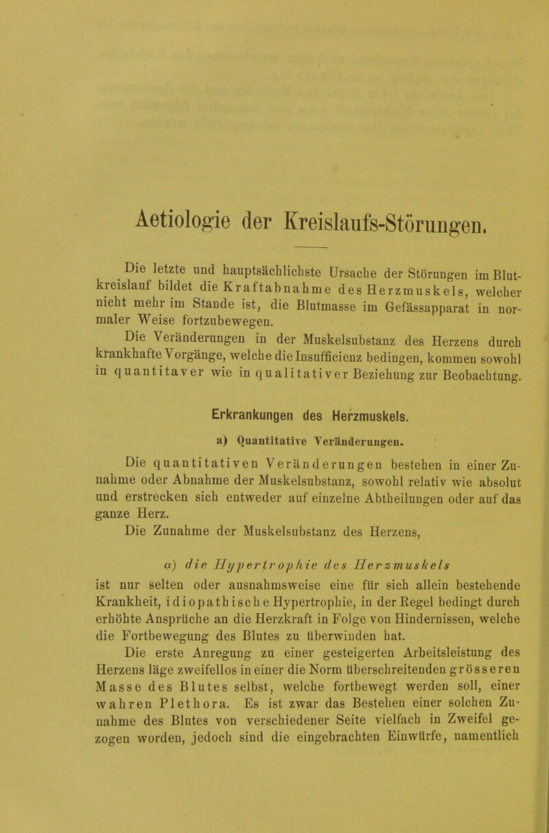 Aetiologie der Kreislaufs-Störungen. Die letzte und hauptsächlichste Ursache der Störungen im Blut- kreislauf bildet die Kraftabnahme des Herzmuskels, welcher nicht mehr im Stande ist, die Blutmasse im Gefässapparat in nor- maler Weise fortzubewegen. Die Veränderungen in der Muskelsubstanz des Herzens durch krankhafte Vorgänge, welche die Insufficienz bedingen, kommen sowohl in quantitaver wie in qualitativer Beziehung zur Beobachtung. Erkrankungen des Herzmuskels. a) Quantitative Veränderungen. Die quantitativen Veränderungen bestehen in einer Zu- nahme oder Abnahme der Muskelsubstanz, sowohl relativ wie absolut und erstrecken sich entweder auf einzelne Abtheilungen oder auf das ganze Herz. Die Zunahme der Muskelsubstanz des Herzens, a) die Hypertrophie des Hersmuskels ist nur selten oder ausnahmsweise eine für sich allein bestehende Krankheit, idiopathische Hypertrophie, in der Regel bedingt durch erhöhte Ansprüche an die Herzkraft in Folge von Hindernissen, welche die Fortbewegung des Blutes zu überwinden hat. Die erste Anregung zu einer gesteigerten Arbeitsleistung des Herzens läge zweifellos in einer die Norm überschreitenden grösseren Masse des Blutes selbst, welche fortbewegt werden soll, einer wahren Plethora. Es ist zwar das Bestehen einer solchen Zu- nahme des Blutes von verschiedener Seite vielfach in Zweifel ge- zogen worden, jedoch sind die eingebrachten Einwürfe, namentlich