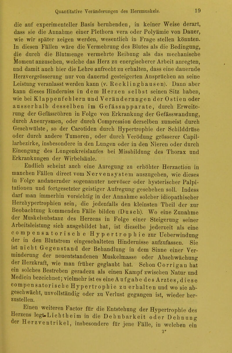 die auf experimenteller Basis beruhenden, in keiner Weise derart, dass sie die Annahme einer Plethora vera oder Polyämie von Dauer, wie wir später zeigen werden, wesentlich in Frage stellen könnten. In diesen Fällen wäre die Vermehrung des Blutes als die Bedingung, die durch die Blutmenge vermehrte Reibung als das mechanische Moment anzusehen, welche das Herz zu energischerer Arbeit anregten, und damit auch hier die Lehre aufrecht zu erhalten, dass eine dauernde Herzvergrösserung nur von dauernd gesteigerten Ansprüchen an seine Leistung veranlasst werden kann (v. Recklinghausen). Dann aber kann dieses Hinderniss in dem Herzen selbst seinen Sitz haben, wie bei Klappenfehlern und Veränderungen derOstien oder ausserhalb desselben im Gefässapparate, durch Erweite- rung der Gefässröhren in Folge von Erkrankung der Gefässwandung, durch Aneurysmen, oder durch Compression derselben zumeist durch Geschwülste, so der Carotiden durch Hypertrophie der Schilddrüse oder durch andere Tumoren, oder durch Verödung grösserer Capil- larbezirke, insbesondere in den Lungen oder in den Nieren oder durch Einengung des Lungenkreislaufes bei Missbildung des Thorax und Erkrankungen der Wirbelsäule. Endlich scheint auch eine Anregung zu erhöhter Herzaction in manchen Fällen direct vom Nervensystem auszugehen, wie dieses in Folge andauernder sogenannter nervöser oder hysterischer Palpi- tationen und fortgesetzter geistiger Aufregung geschehen soll. Indess darf man immerhin vorsichtig in der Annahme solcher idiopathischer Herzhypertrophien sein, die jedenfalls den kleinsten Theil der zur Beobachtung kommenden Fälle bilden (Dusch). Wo eine Zunahme der Muskelsubstanz des Herzens in Folge einer Steigerung seiner Arbeitsleistung sich ausgebildet hat, ist dieselbe jederzeit als eine compensatorische Hypertrophie zur Ueberwindung der in den Blutstrom eingeschalteten Hindernisse aufzufassen. Sie ist nicht Gegenstand der Behandlung in dem Sinne einer Ver- minderung der neuentstandenen Muskelmasse oder Abschwächung der Herzkraft, wie man früher geglaubt hat. Schon Corrigan hat ein solches Bestreben geradezu als einen Kampf zwischen Natur und Medicin bezeichnet; vielmehr ist es eine AufgabedesArztes,diese compensatorische Hypertrophie zu erhalten und wo sie ab- geschwächt, unvollständig oder zu Verlust gegangen ist, wieder her- zustellen. Einen weiteren Factor für die Entstehung der Hypertrophie des Herzens legt-Lichtheim in die Dehnbarkeit oder Dehnung der Herzventrikel, insbesondere für jene Fälle, in welchen ein