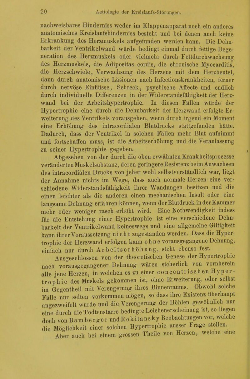 nachweisbares Hinderniss weder im Klappenapparat noch ein anderes anatomisches Kreislaufshinderniss besteht und bei denen auch keine Erkrankung des Herzmuskels aufgefunden werden kann. Die Dehn- barkeit der Ventrikelwand würde bedingt einmal durch fettige Dege- neration des Herzmuskels oder vielmehr durch Fettdurchwachsung des Herzmuskels, die Adipositas cordis, die chronische Myocarditis, die Herzschwiele, Verwachsung des Herzens mit dem Herzbeutel, dann durch anatomische Läsionen nach Infectionskrankheiten, ferner durch nervöse Einflüsse, Schreck, psychische Affecte und endlich durch individuelle Differenzen in der Widerstandsfähigkeit der Herz- wand bei der Arbeitshypertrophie. In diesen Fällen würde der Hypertrophie eine durch die Dehnbarkeit der Herzwand erfolgte Er- weiterung des Ventrikels vorausgehen, wenn durch irgend ein Moment eine Erhöhung des intracordialen Blutdrucks stattgefunden hätte. Dadurch, dass der Ventrikel in solchen Fällen mehr Blut aufnimmt und fortschaffen muss, ist die Arbeitserhöhung und die Veranlassung zu seiner Hypertrophie gegeben. Abgesehen von der durch die oben erwähnten Krankheitsprocesse veränderten Muskelsubstanz, deren geringere Resistenz beim Anwachsen des intracordialen Drucks von jeher wohl selbstverständlich war, liegt der Annahme nichts im Wege, dass auch normale Herzen eine ver- schiedene Widerstandsfähigkeit ihrer Wandungen besitzen und die einen leichter als die anderen einen mechanischen Insult oder eine langsame Dehnung erfahren können, wenn der Blutdruck in der Kammer mehr oder weniger rasch erhöht wird. Eine Notwendigkeit indess für die Entstehung einer Hypertrophie ist eine verschiedene Dehn- barkeit der Ventrikelwand keineswegs und eine allgemeine Giltigkeit kann ihrer Voraussetzung nicht zugestanden werden. Dass die Hyper- trophie der Herzwand erfolgen kann o h n e vorausgegangene Dehnung, einfach nur durch Arbeitserhöhung, steht ebenso fest. Ausgeschlossen von der theoretischen Genese der Hypertrophie nach vorausgegangener Dehnung wären sicherlich von vornherein alle jene Herzen, in welchen es zu einer concentrischen Hyper- trophie des Muskels gekommen ist, ohne Erweiterung, oder selbst im Gegentheil mit Verengerung ihres Binnenraums. Obwohl solche Fälle nur selten vorkommen mögen, so dass ihre Existenz überhaupt angezweifelt wurde und die Verengerung der Höhlen gewöhnlich nur eine durch die Todtcnstarre bedingte Leichenerscheinung ist, so hegen doch von Bamberger undRokitansky Beobachtungen vor, welche die Möglichkeit einer solchen Hypertrophie ausser Frage stellen.^ Aber auch bei einem grossen Theile von Herzen, welche eine