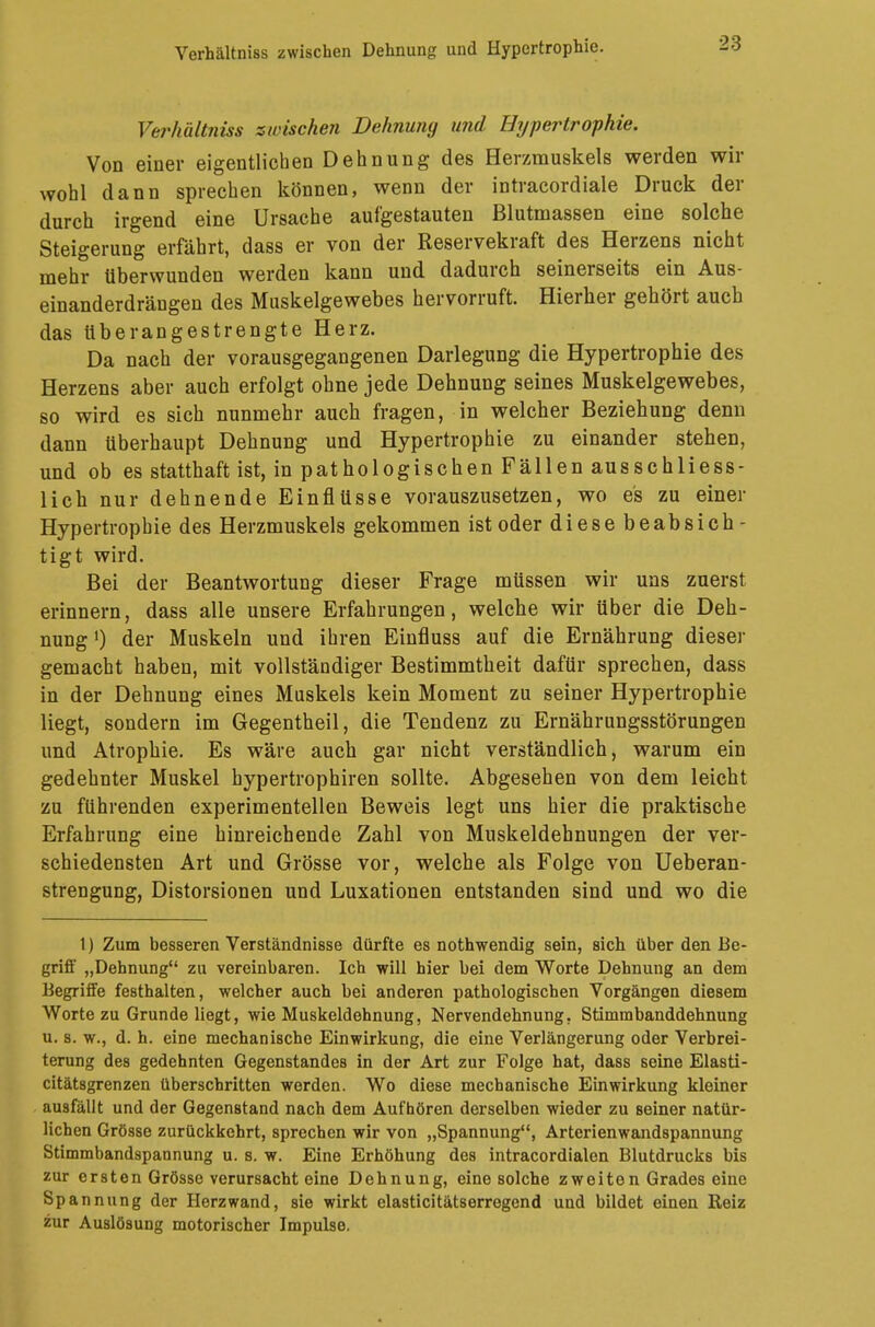 Verhältniss zwischen Dehnung und Hypertrophie. Verhältniss zwischen Dehnung und Hypertrophie. Von einer eigentlichen Dehnung des Herzmuskels werden wir wohl dann sprechen können, wenn der intracordiale Druck der durch irgend eine Ursache aufgestauten Blutmassen eine solche Steigerung erfährt, dass er von der Reservekraft des Herzens nicht mehr überwunden werden kann und dadurch seinerseits ein Aus- einanderdrängen des Muskelgewebes hervorruft. Hierher gehört auch das überangestrengte Herz. Da nach der vorausgegangenen Darlegung die Hypertrophie des Herzens aber auch erfolgt ohne jede Dehnung seines Muskelgewebes, so wird es sich nunmehr auch fragen, in welcher Beziehung denn dann überhaupt Dehnung und Hypertrophie zu einander stehen, und ob es statthaft ist, in pathologischen Fällen ausschliess- lich nur dehnende Einflüsse vorauszusetzen, wo es zu einer Hypertrophie des Herzmuskels gekommen ist oder diese beabsich- tigt wird. Bei der Beantwortung dieser Frage müssen wir uns zuerst erinnern, dass alle unsere Erfahrungen, welche wir über die Deh- nung1) der Muskeln und ihren Einfluss auf die Ernährung dieser gemacht haben, mit vollständiger Bestimmtheit dafür sprechen, dass in der Dehnung eines Muskels kein Moment zu seiner Hypertrophie liegt, sondern im Gegentheil, die Tendenz zu Ernährungsstörungen und Atrophie. Es wäre auch gar nicht verständlich, warum ein gedehnter Muskel hypertrophiren sollte. Abgesehen von dem leicht zu führenden experimentellen Beweis legt uns hier die praktische Erfahrung eine hinreichende Zahl von Muskeldehnungen der ver- schiedensten Art und Grösse vor, welche als Folge von Ueberan- strengung, Distorsionen und Luxationen entstanden sind und wo die 1) Zum besseren Verständnisse dürfte es nothwendig sein, sich über den Be- griff „Dehnung zu vereinbaren. Ich will hier bei dem Worte Dehnung an dem Begriffe festhalten, welcher auch bei anderen pathologischen Vorgängen diesem Worte zu Grunde liegt, wie Muskeldehnung, Nervendehnung. Stimmbanddehnung u. s. w., d. h. eine mechanische Einwirkung, die eine Verlängerung oder Verbrei- terung des gedehnten Gegenstandes in der Art zur Folge hat, dass seine Elasti- citätsgrenzen überschritten werden. Wo diese mechanische Einwirkung kleiner ausfällt und der Gegenstand nach dem Aufhören derselben wieder zu seiner natür- lichen Grösse zurückkehrt, sprechen wir von „Spannung, Arterienwandspannung Stimmbandspannung u. s. w. Eine Erhöhung des intracordialen Blutdrucks bis zur ersten Grösse verursacht eine Dehnung, eine solche zweiten Grades eine Spannung der Herzwand, sie wirkt elasticitätserregend und bildet einen Reiz zur Auslösung motorischer Impulse.