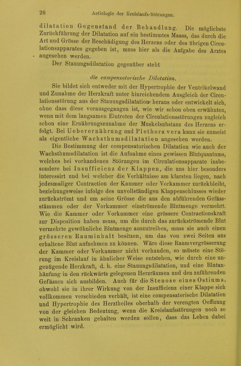 dilatation Gegenstand der Behandlung. Die möglichste Zurückführung der Dilatation auf ein bestimmtes Maass, das du°rch die Art und Grösse der Beschädigung des Herzens oder des übrigen Circu- lationsapparates gegeben ist, muss hier als die Aufgabe des Arztes • angesehen werden. Der Stauungsdilatation gegenüber steht die compensutorische Dilatation. Sie bildet sich entweder mit der Hypertrophie der Ventrikelwand und Zunahme der Herzkraft unter hinreichendem Ausgleich der Circu- lationsstörung aus der Stauungsdilatation heraus oder entwickelt sich, ohne dass diese vorausgegangen ist, wie wir schon oben erwähnten, wenn mit dem langsamen Eintreten der Circulationsstörungen zugleich schon eine Ernähruagszunahme der Muskelsubstanz des Herzens er- folgt. Bei Ueberernährung und Plethora vera kann sie zumeist als eigentliche Wachsthumsdilatation angesehen werden. Die Bestimmung der compensatorischen Dilatation wie auch der Wachsthumsdilatation ist die Aufnahme eines gewissen Blutquantums, welches bei vorhandenen Störungen im Circulationsapparate insbe- sondere bei Insufficienz der Klappen, die uns hier besonders interessirt und bei welcher die Verhältnisse am klarsten liegen, nach jedesmaliger Contraction der Kammer oder Vorkammer zurückbleibt, beziehungsweise infolge des unvollständigen Klappenschlusses wieder zurückströmt und um seine Grösse die aus den abführenden Gefäss- stämmen oder der Vorkammer einströmende Blutmenge vermehrt. Wie die Kammer oder Vorkammer eine grössere Contractionskraft zur Disposition haben muss, um die durch das zurückströmende Blut vermehrte gewöhnliche Blutmenge auszutreiben, muss sie auch einen grösseren Rauminhalt besitzen, um das von zwei Seiten aus erhaltene Blut aufnehmen zu können. Wäre diese Raumvergrösserung der Kammer oder Vorkammer nicht vorhanden, so müsste eine Stö- rung im Kreislauf in ähnlicher Weise entstehen, wie durch eine un- genügende Herzkraft, d. h. eine Stauungsdilatation, und eine Blutan- häufung in den rückwärts gelegenen Herzräumen und den zuführenden Gefässen sich ausbilden. Auch für die Stenose eines Ostiums, obwohl sie in ihrer Wirkung von der Insufficienz einer Klappe sich vollkommen verschieden verhält, ist eine compensatorische Dilatation und Hypertrophie des Herztheiles oberhalb der verengten Oeffnung von der gleichen Bedeutung, wenn die Kreislaufsstöruugen noch so- weit in Schranken gehalten werden sollen, dass das Leben dabei ermöglicht wird.