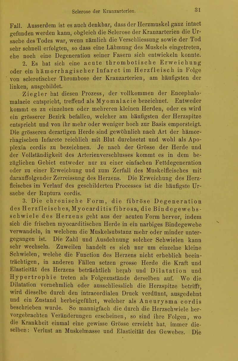 Sclerose der Kranzarterien. Fall. Ausserdem ist es auch denkbar, dass der Herzmuskel ganz intact gefunden werden kann, obgleich die Sclerose der Kranzarterien die Ur- sache des Todes war, wenn nämlich die Verschliessung sowie der Tod sehr schnell erfolgten, so dass eine Lähmung des Muskels eingetreten, ehe noch eine Degeneration seiner Fasern sich entwickeln konnte. 2. Es hat sich eine acute thrombotische Erweichung oder ein hämorrhagischer Infarct im Herzfleisch in Folge von sclerotischer Thrombose der Kranzarterien, am häufigsten der linken, ausgebildet. Ziegler hat diesen Prozess, der vollkommen der Encephalo- malacie entspricht, treffend als Myomalacie bezeichnet. Entweder kommt es zu einzelnen oder mehreren kleinen Herden, oder es wird ein grösserer Bezirk befallen, welcher am häufigsten der Herzspitze entspricht und von ihr mehr oder weniger hoch zur Basis emporsteigt. Die grösseren derartigen Herde sind gewöhnlich nach Art der hämor- rhagischen Infarcte reichlich mit Blut durchsetzt und. wohl als Apo- plexia cordis zu bezeichnen. Je nach der Grösse der Herde und der Vollständigkeit des Arterienverschlusses kommt es in dem be- züglichen Gebiet entweder nur zu einer einfachen Fettdegeneration oder zu einer Erweichung und zum Zerfall des Muskelfleisches mit darauffolgender Zerreissung des Herzens. Die Erweichung des Herz- fleisches im Verlauf des geschilderten Processes ist die häufigste Ur- sache der Ruptura cordis. 3. Die chronische Form, die fibröse Degeneration des Herzfleisches, Myocarditis fibrösa, die Bindegewebs- schwiele des Herzens geht aus der acuten Form hervor, indem sich die frischen myocarditischen Herde in ein narbiges Bindegewebe verwandeln, in welchem die Muskelsubstanz mehr oder minder unter- gegangen ist. Die Zahl und Ausdehnung solcher Schwielen kann sehr wechseln. Zuweilen handelt es sich nur um einzelne kleine Schwielen, welche die Function des Herzens nicht erheblich beein- trächtigen, in anderen Fällen setzen grosse Herde die Kraft und Elasticität des Herzens beträchtlich heijab und Dilatation und Hypertrophie treten als Folgezustände derselben auf. Wo die Dilatation vornehmlich oder ausschliesslich die Herzspitze betrifft, wird dieselbe durch den intracordialen Druck verdünnt, ausgedehnt und ein Zustand herbeigeführt, welcher als Aneurysma cordis beschrieben wurde. So mannigfach die durch die Herzschwiele her- vorgebrachten Veränderungen erscheinen, so sind ihre Folgen, wo die Krankheit einmal eine gewisse Grösse erreicht hat, immer die- selben: Verlust an Muskelmasse und Elasticität des Gewebes. Die