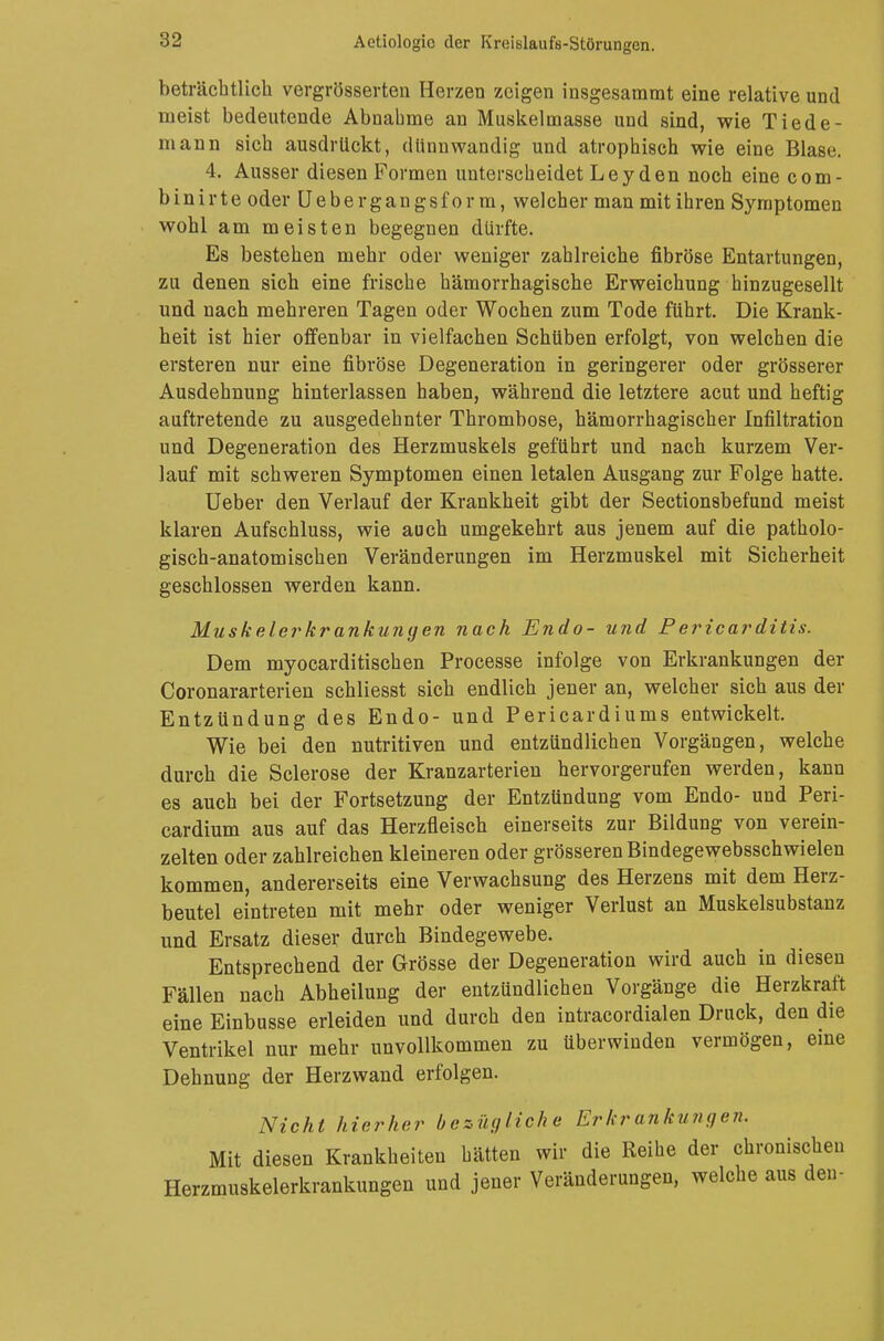 beträchtlich vergrösserten Herzen zeigen insgesammt eine relative und ineist bedeutende Abnahme an Muskelmasse und sind, wie Tlede- rn an n sich ausdrückt, dünnwandig und atrophisch wie eine Blase. 4. Ausser diesen Formen unterscheidet Leyden noch eine com- binirte oder Uebergangsform, welcher man mit ihren Symptomen wohl am meisten begegnen dürfte. Es bestehen mehr oder weniger zahlreiche fibröse Entartungen, zu denen sich eine frische hämorrhagische Erweichung hinzugesellt und nach mehreren Tagen oder Wochen zum Tode führt. Die Krank- heit ist hier offenbar in vielfachen Schüben erfolgt, von welchen die ersteren nur eine fibröse Degeneration in geringerer oder grösserer Ausdehnung hinterlassen haben, während die letztere acut und heftig auftretende zu ausgedehnter Thrombose, hämorrhagischer Infiltration und Degeneration des Herzmuskels geführt und nach kurzem Ver- lauf mit schweren Symptomen einen letalen Ausgang zur Folge hatte. Ueber den Verlauf der Krankheit gibt der Sectionsbefund meist klaren Aufschluss, wie auch umgekehrt aus jenem auf die patholo- gisch-anatomischen Veränderungen im Herzmuskel mit Sicherheit geschlossen werden kann. Muskelerkrankungen nach Endo- und Periearditis. Dem myocarditischen Processe infolge von Erkrankungen der Coronararterien schliesst sich endlich jener an, welcher sich aus der Entzündung des Endo- und Pericardiums entwickelt. Wie bei den nutritiven und entzündlichen Vorgängen, welche durch die Sclerose der Kranzarterien hervorgerufen werden, kann es auch bei der Fortsetzung der Entzündung vom Endo- und Peri- cardium aus auf das Herzfleisch einerseits zur Bildung von verein- zelten oder zahlreichen kleineren oder grösseren Bindegewebsschwielen kommen, andererseits eine Verwachsung des Herzens mit dem Herz- beutel eintreten mit mehr oder weniger Verlust an Muskelsubstanz und Ersatz dieser durch Bindegewebe. Entsprechend der Grösse der Degeneration wird auch in diesen Fällen nach Abheilung der entzündlichen Vorgänge die Herzkraft eine Einbusse erleiden und durch den intracordialen Druck, den die Ventrikel nur mehr unvollkommen zu überwinden vermögen, eine Dehnung der Herzwand erfolgen. Nicht hierher bezügliche Erkrankungen. Mit diesen Krankheiten hätten wir die Reihe der chronischen Herzmuskelerkrankungen und jener Veränderungen, welche aus den-