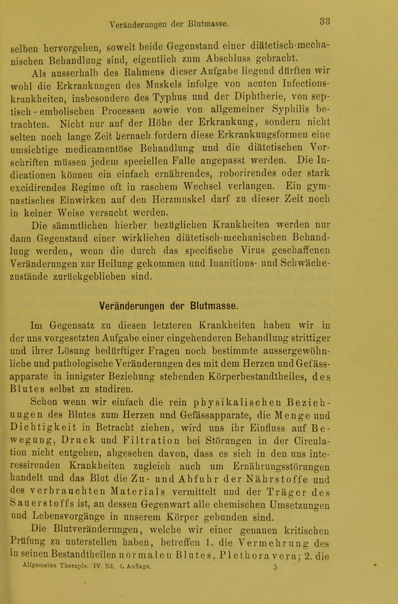 Veränderungen der Blutmasse. selben hervorgehen, soweit beide Gegenstand einer diätetisch-mecha- nischen Behandlung sind, eigentlich zum Abscbluss gebracht. Als ausserhalb des Rahmens dieser Aufgabe liegend dürften wir wohl die Erkrankungen des Muskels infolge von acuten Infections- krankheiten, insbesondere des Typhus und der Diphtherie, von sep- tisch - embolischen Processen sowie von allgemeiner Syphilis be- trachten. Nicht nur auf der Höhe der Erkrankung, sondern nicht selten noch lange Zeit hernach fordern diese Erkrankungsformen eine umsichtige medicamentöse Behandlung und die diätetischen Vor- schriften müssen jedem speciellen Falle angepasst werden. Die In- dicationen können ein einfach ernährendes, roborirendes oder stark excidirendes Regime oft in raschem Wechsel verlangen. Ein gym- nastisches Einwirken auf den Herzmuskel darf zu dieser Zeit noch in keiner Weise versucht werden. Die sämmtlichen hierher bezüglichen Krankheiten werden nur dann Gegenstand einer wirklichen diätetisch-mechanischen Behand- lung werden, wenn die durch das specifische Virus geschaffenen Veränderungen zur Heilung gekommen und Inanitions- und Schwäche- zustände zurückgeblieben sind. Veränderungen der Blutmasse. Im Gegensatz zu diesen letzteren Krankheiten haben wir in der uns vorgesetzten Aufgabe einer eingehenderen Behandlung strittiger und ihrer Lösung bedürftiger Fragen noch bestimmte aussergewöhn- liche und pathologische Veränderungen des mit dem Herzen und Gefäss- apparate in innigster Beziehung stehenden Körperbestandtheiles, des Blutes selbst zu studiren. Schon wenn wir einfach die rein physikalischen Bezieh- ungen des Blutes zum Herzen und Gefässapparate, die Menge und Dichtigkeit in Betracht ziehen, wird uns ihr Einfluss auf Be- wegung, Druck und Filtration bei Störungen in der Circula- tion nicht entgehen, abgesehen davon, dass es sich in den uns inte- ressirenden Krankheiten zugleich auch um Ernährungsstörungen handelt und das Blut die Zu- und Abfuhr der Nährstoffe und des verbrauchten Materials vermittelt und der Träger des Sauerstoffs ist, an dessen Gegenwart alle chemischen Umsetzungen und Lebensvorgänge in unserem Körper gebunden sind. Die Blutveränderungen, welche wir einer genauen kritischen Prüfung zu unterstellen haben, betreffen 1. die Vermehrung des in seinen Bestandteilen normalen Blutes, Plethoravera; 2. die Allgemeine Therapie. 1Y. Bd. 4. Auflage. 3