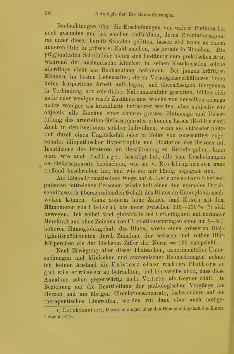 Beobachtungen über die Erscheinungen von wahrer Plethora bei noch gesunden und bei solchen Individuen, deren Circulationsappa- rat unter dieser bereits Schaden gelitten, lassen sich kaum an einem anderen Orte in grösserer Zahl machen, als gerade in München. Die prägnantesten Schulbilder bieten sich beständig dem praktischen Arzt, während der ausländische Kliniker in seinen Krankensälen solche allerdings nicht zur Beobachtung bekommt. Bei jungen kräftigen Männern im besten Lebensalter, deren Vermögensverhältnisse ihnen keine körperliche Arbeit auferlegen, und übermässigen Biergenuss in Verbindung mit reichlicher Nahrungszufuhr gestatten, bilden sich mehr oder weniger rasch Zustände aus, welche von denselben anfangs nichts weniger als krankhafte betrachtet werden, aber subjectiv wie objectiv alle Zeichen einer abnorm grossen Blutmenge und Ueber- füllung des arteriellen Gefässapparates erkennen lassen (Bollinger). Auch in den Sectionen solcher Individuen, wenn sie entweder plötz- lich durch einen Unglücksfall oder in Folge von consecutiver soge- nannter idiopathischer Hypertrophie und Dilatation des Herzens mit Insuffizienz des letzteren an Herzlähmung zu Grunde gehen, kann man, wie auch Bollinger bestätigt hat, alle jene Erscheinungen am Gefässapparate beobachten, wie sie v. Recklinghausen ganz treffend beschrieben hat, und wie sie mir häufig begegnet sind. Auf hämochromatischem Wege hat A. L e i c h t e n s t e r n ') bei cor- pulenten fettreichen Personen wiederholt einen den normalen Durch- schnittswerth überschreitenden Gehalt des Blutes an Hämoglobin nach- weisen können. Ganz abnorm hohe Zahlen fand Kisch mit dem Hämometer vonFleischl, die meist zwischen 115—120% (?) sich bewegen. Ich selbst fand gleichfalls bei Fettleibigkeit mit normaler Herzkraft und ohne Zeichen von Circulationsstörungen einen um 5—8u/o höheren Hämoglobingehalt des Blutes, sowie einen grösseren Dicb- tigkeitscoefficienten durch Zunahme der weissen und rothen Blut- körperchen als der höchsten Ziffer der Norm = 100 entspricht. Nach Erwägung aller dieser Thatsachen, experimenteller Unter- suchungen und klinischer und anatomischer Beobachtungen nehme ich keinen Anstand die Existenz einer wahren Plethora so gut wie erwiesen zu betrachten, und ich zweifle nicht, dass diese Annahme schon gegenwärtig mehr Vertreter als Gegner zählt. In Beziehung auf die Beurtheilung der pathologischen Vorgänge am Herzen und am übrigen Circulationsapparate, insbesondere auf ein therapeutisches Eingreifen, werden wir dann aber auch nothge- 1) Leichtenstern, Untersuchungen über den Hämoglobingehalt des Blutes. Leipzig 1878.