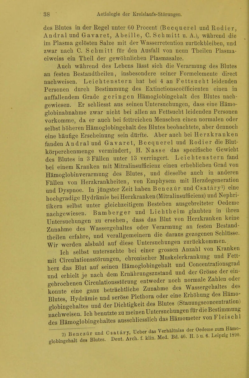 des Blutes in der Regel unter 60 Procent (Becquerel und Rodier, Andral und Gavaret, Abeille, C. Schmitt u. A.), während die im Plasma gelösten Salze mit der Wasserretention zurückbleiben, und zwar nach C. Schmitt für den Ausfall von neun Theilen Plasma- eiweiss ein Theil der gewöhnlichen Plasmasalze. Auch während des Lebens lässt sich die Verarmung des Blutes an festen Bestandtheilen, insbesondere seiner Formelemente direct nachweisen. Leichtenstern hat bei 4 an Fettsucht leidenden Personen durch Bestimmung des Extinctionscoefficienten einen in auffallendem Grade geringen Hämoglobingebalt des Blutes nach- gewiesen. Er schliesst aus seinen Untersuchungen, dass eine Hämo- globinabnahme zwar nicht bei allen an Fettsucht leidenden Personen vorkomme, da er auch bei fettreichen Menschen einen normalen oder selbst höheren Hämoglobingehalt des Blutes beobachtete, aber dennoch eine häufige Erscheinung sein dürfte. Aber auch bei Herzkranken fanden Andral und Gavaret, Becquerel und Rodier die Blut- körperchenmenge vermindert, H. Nasse das specifische Gewicht des Blutes in 3 Fällen unter 13 verringert. Leichtenstern fand bei einem Kranken mit Mitralinsufficienz einen erheblichen Grad von Hämoglobinverarmung des Blutes, und dieselbe auch in anderen Fällen von Herzkrankheiten, von Emphysem mit Herzdegeneration und Dyspnoe. In jüngster Zeit haben Benczür und Csatäry2) eine hochgradige Hydrämie bei Herzkranken (Mitralinsufficienz) und Nephri- tikern selbst unter gleichzeitigem Bestehen ausgebreiteter Oedeme nachgewiesen. Bamberger und Lichtheim glaubten in ihren Untersuchungen zu ersehen, dass das Blut von Herzkranken keine Zunahme des Wassergehaltes oder Verarmung an festen Bestand- theilen erfahre, und verallgemeinern die daraus gezogenen Schlüsse. Wir werden alsbald auf diese Untersuchungen zurückkommen. Ich selbst untersuchte bei einer grossen Anzahl von Kranken mit Circulationsstörungen, chronischer Muskelerkrankung und Fett- herz das Blut auf seinen Hämoglobingehalt und Concentrationsgrad und erhielt je nach dem Ernährungszustand und der Grösse der ein- gebrochenen Circulationsstörung entweder noch normale Zahlen oder konnte eine ganz beträchtliche Zunahme des Wassergehaltes des Blutes Hydr/mie und seröse Plethora oder eine Erhöhung des Hamo- Iwehaltes und der Dichtigkeit des Blutes (Stauungsconcentration) nthwesenlc^ des Fämoglobingehaltes ausschliesslich das Hämometer von Fleischl ~~I i n - o f & v v TTpbpr das Verhältniss der Oedeme zum Hämo-