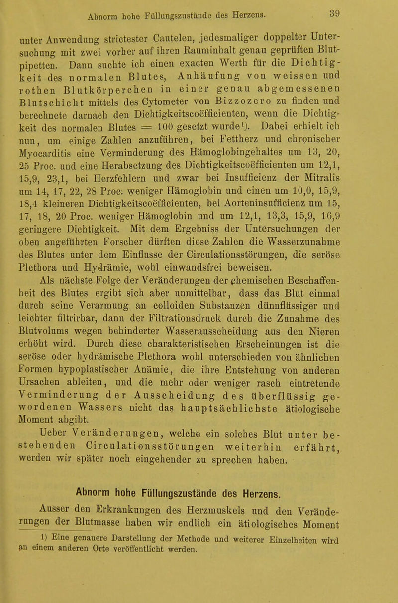 unter Anwendung strictester Cautelen, jedesmaliger doppelter Unter- suchung mit zwei vorher auf ihren Rauminhalt genau geprüften Blut- pipetten. Dann suchte ich einen exacten Werth für die Dichtig- keit des normalen Blutes, Anhäufung von weissen und rothen Blutkörperchen in einer genau abgemessenen Blutschicht mittels des Cytometer von Bizzozero zu finden und berechnete darnach den Dichtigkeitscoefficienten, wenn die Dichtig- keit des normalen Blutes = 100 gesetzt wurde1). Dabei erhielt ich nun, um einige Zahlen anzuführen, bei Fettherz und chronischer Myocarditis eine Verminderung des Hämoglobingehaltes um 13, 20, 25 Proc. und eine Herabsetzung des Dichtigkeitscoefficienten um 12,1, 15,9, 23,1, bei Herzfehlern und zwar bei Insuffizienz der Mitralis um 14, 17, 22, 28 Proc. weniger Hämoglobin und einen um 10,0, 15,9, 18,4 kleineren Dichtigkeitscoefficienten, bei Aorteninsufficienz um 15, 17, 18, 20 Proc. weniger Hämoglobin und um 12,1, 13,3, 15,9, 16,9 geringere Dichtigkeit. Mit dem Ergebniss der Untersuchungen der oben angeführten Forscher dürften diese Zahlen die Wasserzunahme des Blutes unter dem Einflüsse der Circulationsstörungen, die seröse Plethora und Hydrämie, wohl einwandsfrei beweisen. Als nächste Folge der Veränderungen der chemischen Beschaffen- heit des Blutes ergibt sich aber unmittelbar, dass das Blut einmal durch seine Verarmung an colloiden Substanzen dünnflüssiger und leichter filtrirbar, dann der Filtrationsdruck durch die Zunahme des Blutvolums wegen behinderter Wasserausscheidung aus den Nieren erhöht wird. Durch diese charakteristischen Erscheinungen ist die seröse oder hydrämische Plethora wohl unterschieden von ähnlichen Formen hypoplastischer Anämie, die ihre Entstehung von anderen Ursachen ableiten, und die mehr oder weniger rasch eintretende Verminderung der Ausscheidung des überflüssig ge- wordenen Wassers nicht das hauptsächlichste ätiologische Moment abgibt. Ueber Veränderungen, welche ein solches Blut unter be- stehenden Circulationsstörungen weiterhin erfährt, werden wir später noch eingehender zu sprechen haben. Abnorm hohe Füllungszustände des Herzens. Ausser den Erkrankungen des Herzmuskels und den Verände- rungen der Blutmasse haben wir endlich ein ätiologisches Moment ^ 1) Eine genauere Darstellung der Methode und weiterer Einzelheiten wird an einem anderen Orte veröffentlicht werden.