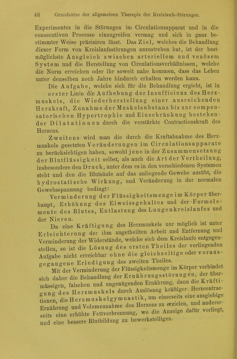Experimentes in die Störungen im Circulationsapparat und in die consecutiven Processe einzugreifen vermag und sich in ganz be- stimmter Weise präcisiren lässt. Das Ziel, welches die Behandlung dieser Form von Kreislaufsstörungen anzustreben hat, ist der best- möglichste Ausgleich zwischen arteriellem und venösem System und die Herstellung von Circulationsverhältnissen, welche die Norm erreichen oder ihr soweit nahe kommen, dass das Leben unter denselben noch Jahre hindurch erhalten werden kann. Die Aufgabe, welche sich für die Behandlung ergiebt, ist in erster Linie die Aufhebung der Insufficienz des Herz- muskels, die Wiederherstellung einer ausreichenden Herzkraft, Zunahme der Muskelsubstanz bis zur compen- satorischen Hypertrophie und Einschränkung bestehen- der Dilatationen durch die verstärkte Contractionskraft des Herzens. Zweitens wird man die durch die Kraftabnahme des Herz- muskels gesetzten Veränderungen im Circuiationsapparate zu berücksichtigen haben, sowohl jene in der Zusammensetzung der Blutflüssigkeit selbst, als auch die Art der Vertheilung, insbesondere den Druck, unter dem es in den verschiedenen Systemen steht und den die Blutsäule auf das anliegende Gewebe ausübt, die hydrostatische Wirkung, und Veränderung in der normalen Gewebsspannung bedingt: Verminderung der Flüssigkeitsmenge im Körper über- haupt, Erhöhung des Eiweissgehaltes und der-Formele- mente des Blutes, Entlastung des Lungenkreislaufes und der Nieren. . Da eine Kräftigung des Herzmuskels nur möglich ist unter Erleichterung der ihm zugetheilten Arbeit und Entfernung und Verminderung der Widerstände, welche sich dem Kreislaufe entgegen- stellen, so ist die Lösung des ersten Theiles der vorliegenden Aufgabe nicht erreichbar ohne die gleichzeitige oder voraus- gegangene Erledigung des zweiten Theiles Mit der Verminderung der Flüssigkeitsmenge im Korper verbindet sich daher die Behandlung der Ernährungsstörungen, der über- mässigen, falschen und ungenügenden Ernährung, dann die Kräfti- gung ds Herzmuskels durch Auslösung kräftiger. Herzcontrac- üonen die Herzmuskelgymnastik, um einerseits eine ausgiebige E Sung und Volumzunahme des Herzens zu «-zielen und anderer- es eine erhöhte Fettverbrennung, wo die Anzeige dafür vorliegt, und eine bessere Blutbildung zu bewerkstelligen.