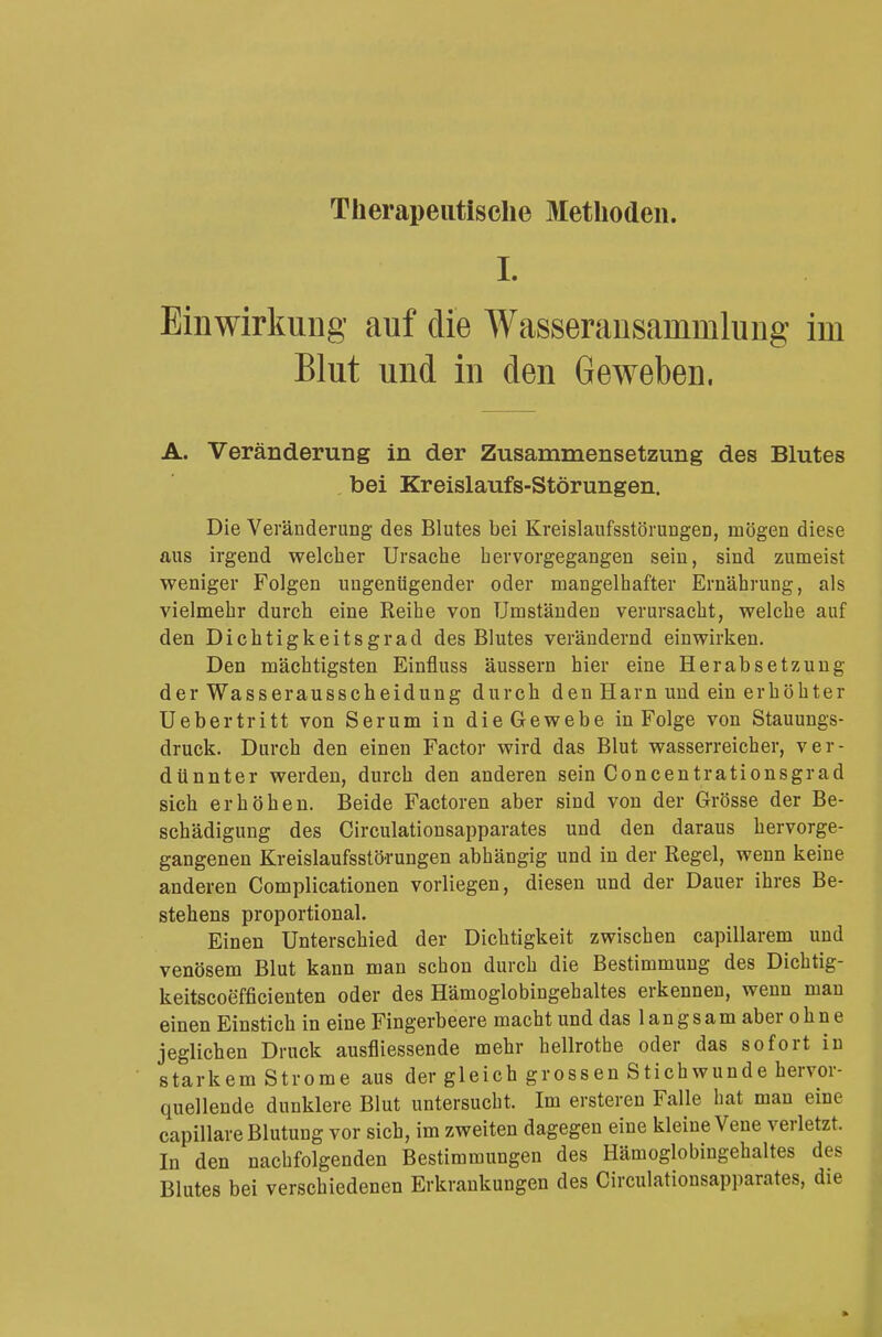 L Einwirkung auf die Wasseransammlung im Blut und in den Geweben. A. Veränderung in der Zusammensetzung des Blutes bei Kreislaufs-Störungen. Die Veränderung des Blutes bei Kreislaufsstörungen, mögen diese aus irgend welcher Ursache hervorgegangen sein, sind zumeist weniger Folgen ungenügender oder mangelhafter Ernährung, als vielmehr durch eine Reihe von Umständen verursacht, welche auf den Dichtigkeitsgrad des Blutes verändernd einwirken. Den mächtigsten Einfluss äussern hier eine Herabsetzung der Wasserausscheidung durch den Harn und ein erhöhter Uebertritt von Serum in die Gewebe in Folge von Stauungs- druck. Durch den einen Factor wird das Blut wasserreicher, ver- dünnter werden, durch den anderen sein Concentrationsgrad sich erhöhen. Beide Factoren aber sind von der Grösse der Be- schädigung des Circulationsapparates und den daraus hervorge- gangenen Kreislaufsstörungen abhängig und in der Regel, wenn keine anderen Complicationen vorliegen, diesen und der Dauer ihres Be- stehens proportional. Einen Unterschied der Dichtigkeit zwischen capillarem und venösem Blut kann man schon durch die Bestimmung des Dichtig- keitscoefficienten oder des Hämoglobingehaltes erkennen, wenn man einen Einstich in eine Fingerbeere macht und das 1 a n g s a m aber ohne jeglichen Druck ausfliessende mehr hellrothe oder das sofort in starkem Strome aus der gleich grossen Stichwunde hervor- quellende dunklere Blut untersucht. Im ersteren Falle hat man eine capillare Blutung vor sich, im zweiten dagegen eine kleine Vene verletzt. In den nachfolgenden Bestimmungen des Hämoglobingehaltes des Blutes bei verschiedenen Erkrankungen des Circulationsapparates, die