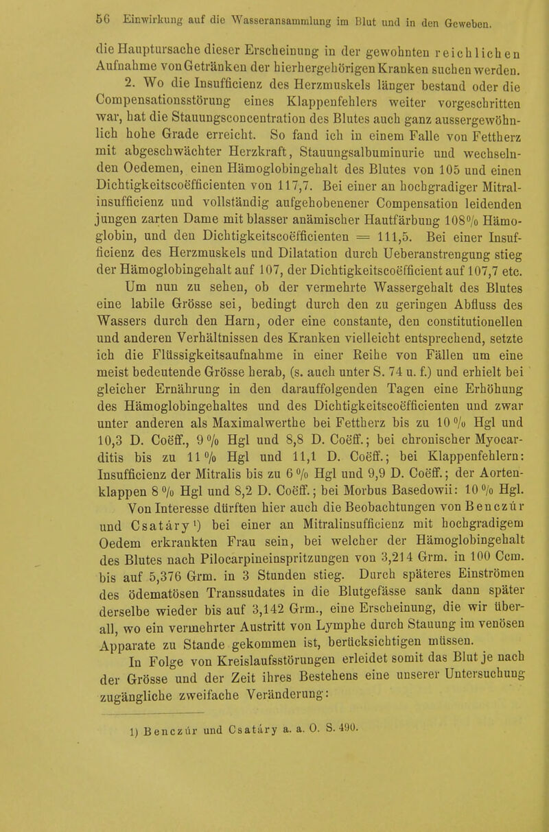 die Hauptursache dieser Erscheinung in der gewohnten reichlichen Aufnahme von Getränken der bierhergehörigen Kranken suchen werden. 2. Wo die Insufficienz des Herzmuskels länger bestand oder die Compensationsstörung eines Klappenfehlers weiter vorgeschritten war, hat die Stauungsconcentration des Blutes auch ganz aussergewöhn- lich hohe Grade erreicht. So fand ich in einem Falle von Fettherz mit abgeschwächter Herzkraft, Stauungsalbuminurie und wechseln- den Oedemen, einen Hämoglobingehalt des Blutes von 105 und einen Dichtigkeitscoefficienten von 117,7. Bei einer an hochgradiger Mitral- insuffizienz und vollständig aufgehobenener Compensation leidenden jungen zarten Dame mit blasser anämischer Hautfärbung 108% Hämo- globin, und den Dichtigkeitscoefficienten = 111,5. Bei einer Insuf- ficienz des Herzmuskels und Dilatation durch Ueberanstrengung stieg der Hämoglobingehalt auf 107, der Dichtigkeitscoefficient auf 107,7 etc. Um nun zu sehen, ob der vermehrte Wassergehalt des Blutes eine labile Grösse sei, bedingt durch den zu geringen Abfluss des Wassers durch den Harn, oder eine constante, den constitutionellen und anderen Verhältnissen des Kranken vielleicht entsprechend, setzte ich die Flüssigkeitsaufnahme in einer Reihe von Fällen um eine meist bedeutende Grösse herab, (s. auch unter S. 74 u. f.) und erhielt bei gleicher Ernährung in den darauffolgenden Tagen eine Erhöhung des Hämoglobingehaltes und des Dichtigkeitscoefficienten und zwar unter anderen als Maximalwerte bei Fettherz bis zu 10 % Hgl und 10,3 D. Coeff., 9% Hgl und 8,8 D. Coeff.; bei chronischer Myocar- ditis bis zu 11% Hgl und 11,1 D. Coeff.; bei Klappenfehlern: Insufficienz der Mitralis bis zu 6 % Hgl und 9,9 D. Coeff.; der Aorten- klappen 8 % Hgl und 8,2 D. Coeff.; bei Morbus Basedowii: 10 % Hgl. Von Interesse dürften hier auch die Beobachtungen von Benczür und Csatäry1) bei einer an Mitralinsufficienz mit hochgradigem Oedem erkrankten Frau sein, bei welcher der Hämoglobingehalt des Blutes nach Pilocarpineinspritzungen von 3,214 Grm. in 100 Ccm. bis auf 5,376 Grm. in 3 Stunden stieg. Durch späteres Einströmen des ödematösen Transsudates in die Blutgefässe sank dann später derselbe wieder bis auf 3,142 Grm., eine Erscheinung, die wir über- all, wo ein vermehrter Austritt von Lymphe durch Stauung im venösen Apparate zu Stande gekommen ist, berücksichtigen müssen. In Folge von Kreislaufsstörungen erleidet somit das Blut je nach der Grösse und der Zeit ihres Bestehens eine unserer Untersuchung- zugängliche zweifache Veränderung: 1) Benczür und Csatäry a. a. O. S. 490.