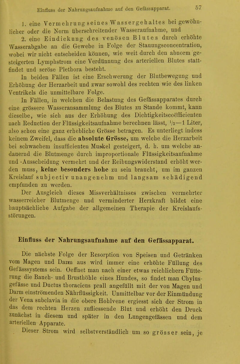1. eine Vermehrung seines Wassergehaltes bei gewöhn- licher oder die Norm überschreitender Wasseraufnahme, und 2. eine Eindickung des venösen Blutes durch erhöhte Wasserabgabe an die Gewebe in Folge der Stauungsconcentration, wobei wir nicht entscheiden können, wie weit durch den abnorm ge- steigerten Lymphstrom eine Verdünnung des arteriellen Blutes statt- findet und seröse Plethora besteht. In beiden Fällen ist eine Erschwerung der Blutbewegung und Erhöhung der Herzarbeit und zwar sowohl des rechten wie des linken Ventrikels die unmittelbare Folge. In Fällen, in welchen die Belastung des Gefässapparates durch eine grössere Wasseransammlung des Blutes zu Stande kommt, kann dieselbe, wie sich aus der Erhöhung des Dichtigkeitscoefficienten nach Reduction der Flüssigkeitsaufnahme berechnen lässt, '/2—1 Liter, also schon eine ganz erhebliche Grösse betragen. Es unterliegt indess keinem Zweifel, dass die absolute Grösse, um welche die Herzarbeit bei schwachem insufficienten Muskel gesteigert, d. h. um welche an- dauernd die Blutmenge durch improportionale Flüssigkeitsaufnahme und -Ausscheidung vermehrt und der Reibungswiderstand erhöht wer- den muss, keine besonders hohe zu sein braucht, um im ganzen Kreislauf subj ectiv unangenehm und langsam schädigend empfunden zu werden. Der Ausgleich dieses Missverhältnisses zwischen vermehrter wasserreicher Blutmenge und verminderter Herzkraft bildet eine hauptsächliche Aufgabe der allgemeinen Therapie der Kreislaufs- störungen. Einfluss der Nahrungsaufnahme auf den Gefässapparat. Die nächste Folge der Resorption von Speisen und Getränken vom Magen und Darm aus wird immer eine erhöhte Füllung des Gef ässsystems sein. Oeffnet man nach einer etwas reichlichem Fütte- rung die Bauch- und Brusthöhle eines Hundes, so findet man Chylus- gefässe und Ductus thoracicus prall angefüllt mit der von Magen und Darm einströmenden Nährflüssigkeit. Unmittelbar vor der Einmündung der Vena subclavia in die obere Hohlvene ergiesst sich der Strom in das dem rechten Herzen zufliessende Blut und erhöht den Druck zunächst in diesem und später in den Lungengefässen und dem arteriellen Apparate. Dieser Strom wird selbstverständlich um so grösser sein, je